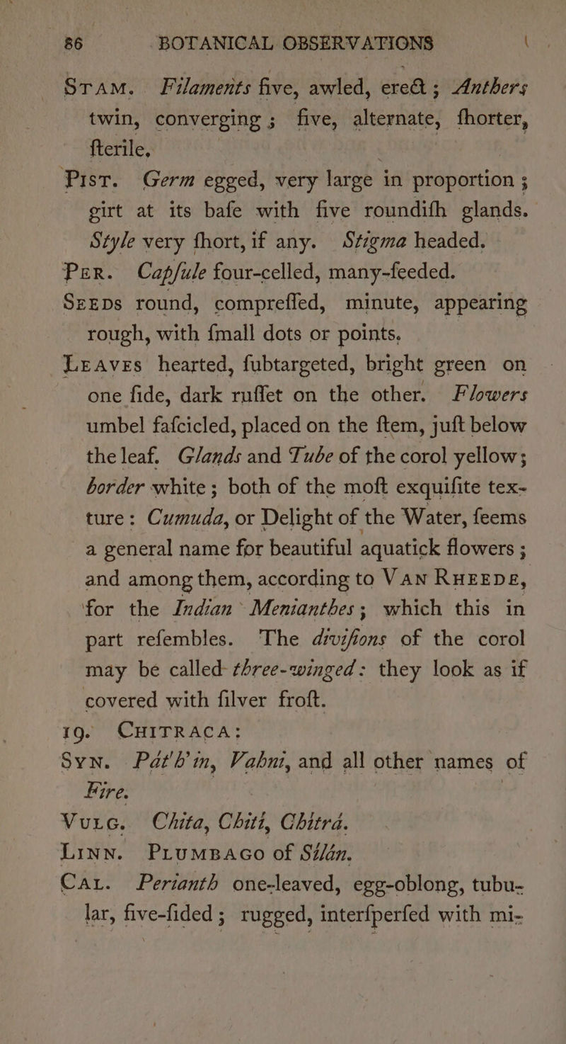 Stam. Filaments five, awled, ere ; Anthers twin, converging 5 3 five, alternate, fhorter, fterile, . 3 Pist. Germ egged, very large in proportion ; girt at its bafe with five roundifh glands. Style very fhort, if any. Stzgma headed. Per. Cap/fule four-celled, many-feeded. SzEDs round, comprefled, minute, appearing rough, with {mall dots or points, LeEAves hearted, fubtargeted, bright green on one fide, dark rnffet on the other. Flowers umbel fafcicled, placed on the ftem, juft below the leaf. Glands and Tube of the corol yellow; border white ; both of the moft exquifite tex- ure: Cumuda, or Delight of the Water, feems a general name for beautiful aquatick flowers ; and among them, according to VAN RHEEDE, for the Indian Mentanthes; which this in part refembles. The div ae of the corol may be called- ¢hree-winged: they look as if covered with filver froft. 190 CHITRACA; Syn. Pat'b’in, Vabni, and all other names of Fire. Vurc. Chita, Chith Chitra. LINN. PrumBaco of Sé/én. Car. Perianth one-leaved, egg-oblong, tubu- lar, five-fided ; rugged, interfperfed with mi-