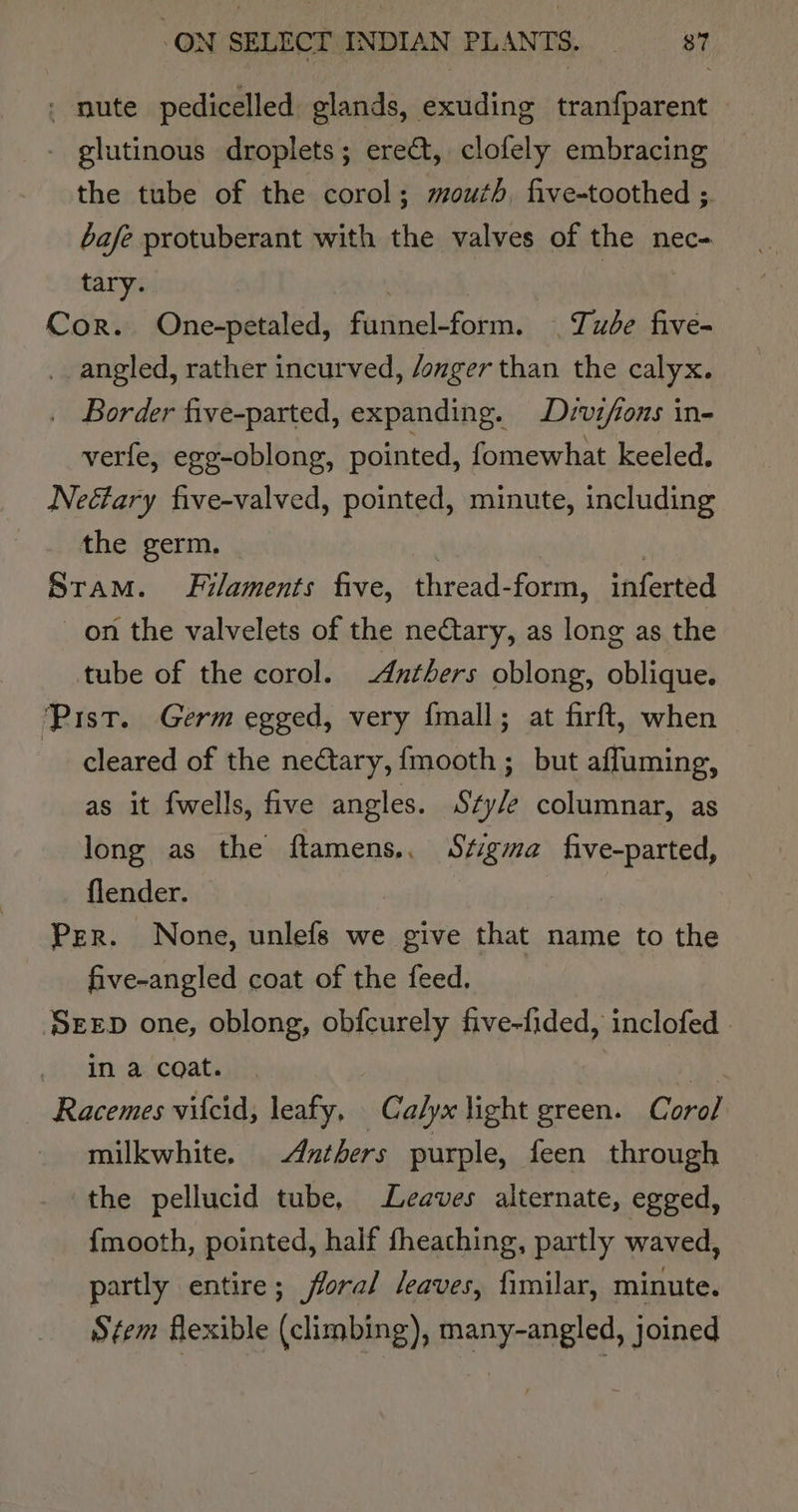 - nute pedicelled glands, exuding tranfparent - glutinous droplets; ere&amp;t, clofely embracing the tube of the corol; mouth, five-toothed ; bafe protuberant with the valves of the nec- tary. | , . Cor. One-petaled, funnel-form. | Tude five- angled, rather incurved, /onger than the calyx. _ Border five-parted, expanding. Drvifions in- verfe, egg-oblong, pointed, fomewhat keeled. Neéfary five-valved, pointed, minute, including the germ. | 3 Stam. Filaments five, thread-form, inferted on the valvelets of the neCtary, as long as the tube of the corol. -Anthers oblong, oblique. ‘Pist. Germ egged, very {mall; at firft, when cleared of the ne@tary, fmooth ; but affuming, as it fwells, five angles. Sty/e columnar, as long as the ftamens.. Stigma five-parted, flender. eae! Per. None, unlefs we give that name to the five-angled coat of the feed. SEED one, oblong, obfcurely five-fided, inclofed in a coat. 1h Racemes vifcid, leafy, Calyx light green. Coro/ milkwhite. Azthers purple, feen through the pellucid tube, Leaves alternate, egged, {mooth, pointed, half fheaching, partly waved, partly entire; floral leaves, fimilar, minute. Stem flexible (climbing), many-angled, joined