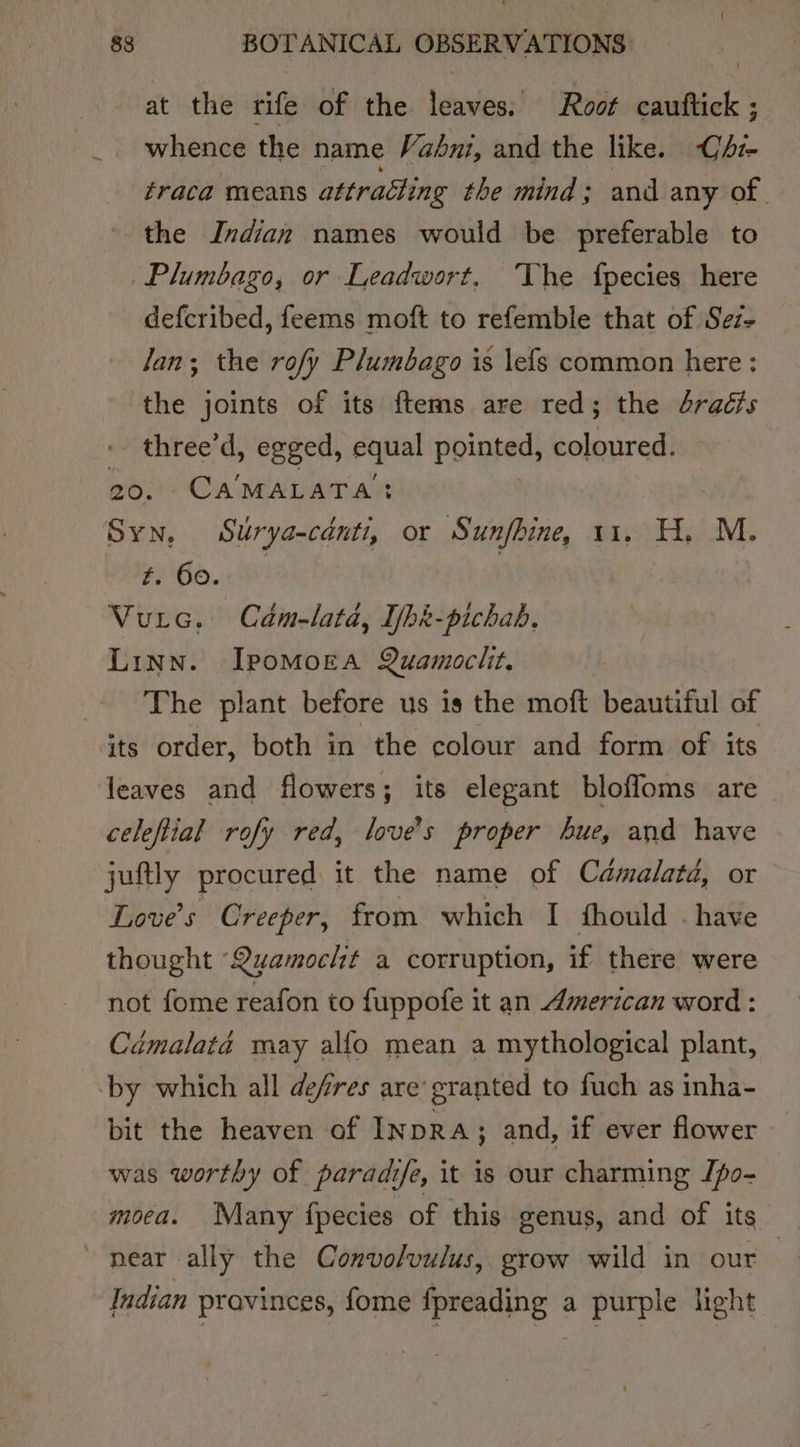 at the tife of the leaves; Root wietiaks whence the name Vabni, and the like. CAz- fraca means attracting the mind; and any of. the Indian names would be preferable to Plumbago, or Leadwort, The fpecies here defcribed, feems moft to refemble that of Sez- Jan; the rof/y Plumbago is \efs common here : the joints of its {tems are red; the 4radis -- three'd, egged, Pat pointed, coloured. 20, Ca'MALATA’: Syn, Surya-canti, or Sunfhine, 11. 488 M. #. 60.0 | Vurc,. Cdm-lata, Ibk-pichab, Linn. Ipomoea Quamoclit. The plant before us is the moft beautiful of its order, both in the colour and form of its leaves and flowers; its elegant bloffoms are celeftial rofy red, love's proper hue, and have juftly procured it the name of Camalatd, or Love's Creeper, from which I fhould . have thought ‘Quamocht a corruption, if there were not fome reafon to fuppofe it an American word : Cémalaté may alfo mean a mythological plant, ‘by which all defres are’ granted to fuch as inha- bit the heaven of INDRA; and, if ever flower was worthy of paradife, it is our charming Jpo- moea. Many fpecies of this genus, and of its near ally the Convolvulus, grow wild in our : Indian provinces, fome fpreading a purple light