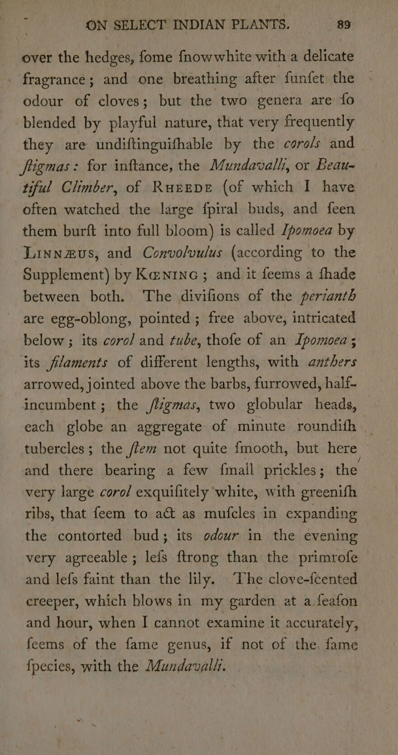 over the hedges, fome fnowwhite with a delicate . fragrance; and one breathing after funfet the odour of cloves; but the two genera are fo blended by playful nature, that very frequently they are undiftinguifhable by the caro/s and ftigmas: for inftance, the Mundavalh, or Beau= tiful Climber, of RurEepe (of which I have often watched the large fpiral buds, and feen them burft into full bloom) is called [pomoea by Linnzus, and Convolvulus (according to the Supplement) by Kanrnc; and it feems a fhade between both. The divifions of the perianth are egg-oblong, pointed; free above, intricated below ; its coro/ and tube, thofe of an Ipomoea; its filaments of different lengths, with anthers arrowed, jointed above the barbs, furrowed, half- incumbent; the /ligmas, two globular heads, each globe an aggregate of minute roundifh _ tubercles; the /fem not quite fmooth, but here ! and there bearing a few {mall prickles; the very large coro/ exquilitely white, with greenifh ribs, that feem to a&amp; as mufcles in expanding the contorted bud; its odour in the evening very agreeable; lefs ftrong than the primrofe and lefs faint than the lily. The clove-feented creeper, which blows in my garden at a feafon and hour, when I cannot examine it accurately, feems of the fame genus, if not of the, fame {fpecies, with the Mundavall.