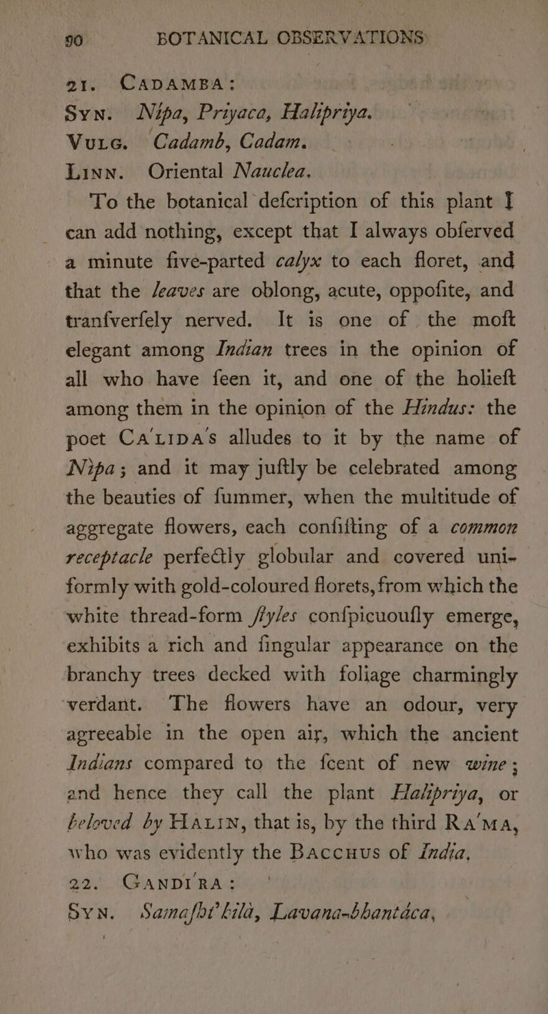 21. CADAMBA:;: Syn. Nipa, Priyace, Halipriya. Vuitc. Cadamb, Cadam. Linn. Oriental Nauclea. To the botanical defcription of this plant I can add nothing, except that I always obferved a minute five-parted calyx to each floret, and that the /eaves are oblong, acute, oppofite, and tranfverfely nerved. It is one of the moft elegant among Indian trees in the opinion of all who have feen it, and one of the holieft among them in the opinion of the Hindus: the poet Ca’tipa’s alludes to it by the name of Nipa; and it may juftly be celebrated among the beauties of fummer, when the multitude of aggregate flowers, each confifting of a common receptacle perfe€tly globular and covered uni- formly with gold-coloured florets, from which the white thread-form //y/es confpicuoufly emerge, exhibits a rich and fingular appearance on the branchy trees decked with foliage charmingly verdant. The flowers have an odour, very agreeable in the open air, which the ancient Indians compared to the feent of new wine ; and hence they call the plant Hahpriya, or beloved by Hatin, that is, by the third Ra’ma, who was evidently the Baccuus of india, 22. GANDIRA: SYN. Samafht lila, Lavana-bhantaca,