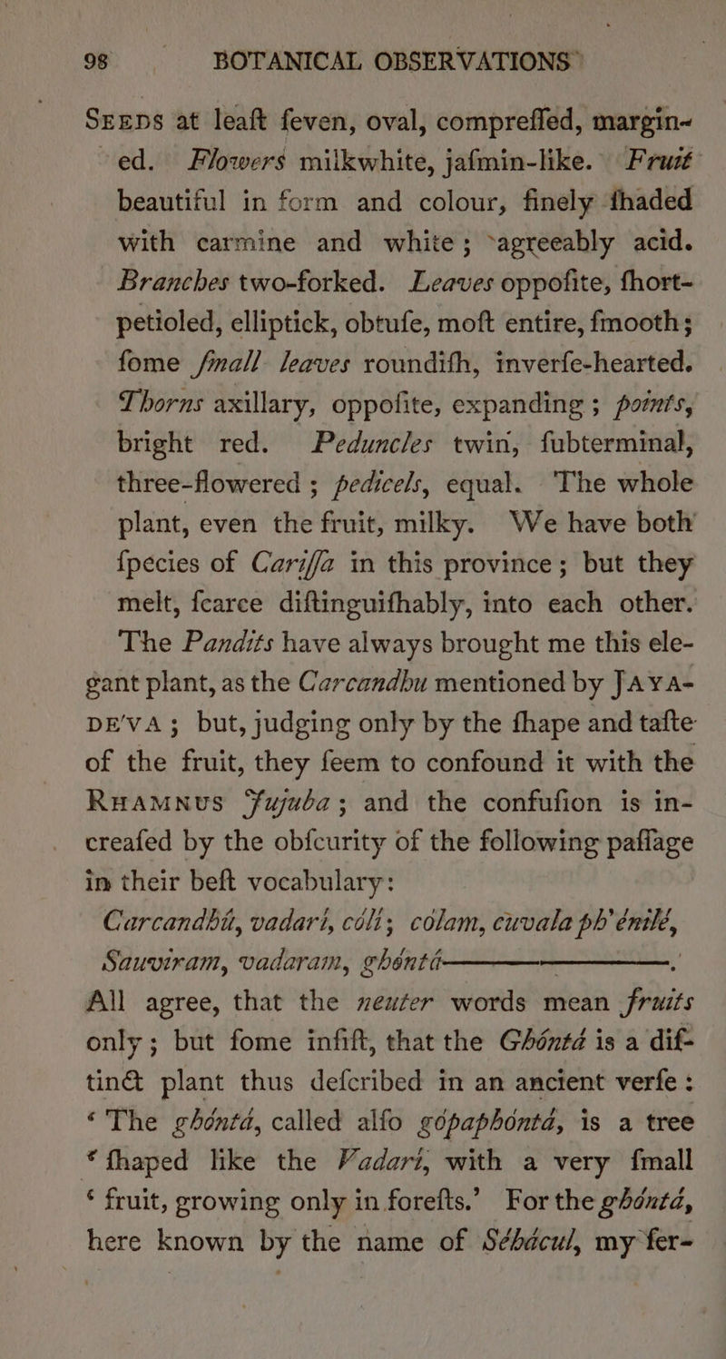 SEEDS at leaft feven, oval, compreffed, margin~ ed. Flowers miikwhite, jafmin-like. Frat beautiful in form and colour, finely fhaded with carmine and white; -agreeably acid. Branches two-forked. Leaves oppofite, fhort- petioled, elliptick, obtufe, moft entire, fmooth; fome fmall leaves roundith, inverfe-hearted. Thorns axillary, oppofite, expanding ; points, bright red. Peduncles twin, fubterminal, three-flowered ; pedicels, equal. ‘The whole plant, even the fruit, milky. We have both {pecies of Cariffa in this province; but they melt, fcarce diftinguifhably, into each other. The Pandits have always brought me this ele- gant plant, as the Carcandbu mentioned by JAYA- DE'VA; but, judging only by the fhape and tafte of the fruit, they feem to confound it with the Ruamnus ¥ujuba; and the confufion is in- creafed by the obfcurity of the following paflage in their beft vocabulary: Carcandbu, vadari, céli; colam, cuvala ph’ es Sauviram, vadaram, rhbube All agree, that the neuter words mean Pitre only; but fome infift, that the GAéntd is a dif- tin@ plant thus defcribed in an ancient verfe : “The ghéntd, called alfo gépaphonta, is a tree *fhaped like the Vadari, with a very fmall * fruit, growing only in forefts.’ For the ghonta, here known by the name of Séhdcu/, my fer-