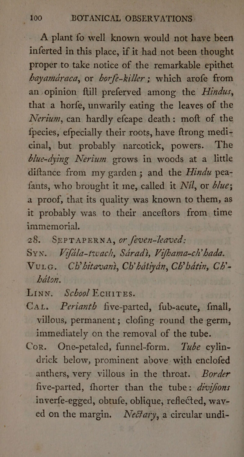 A plant fo well known would not have been inferted in this place, if it had not been thought proper to take notice of the remarkable epithet hayamaraca, or borfe-killer ; which arofe from an opinion ftill preferved among the Hindus, that a horfe, unwarily eating the leaves of the Nerwum, can hardly efcape death: moft of the {pecies, efpecially their roots, have ftrong medi- cinal, but probably narcotick, powers. ‘The blue-dying Nerium grows in woods at a little diftance from my garden; and the Hindu pea- fants, who brought it me, called it Né, or d/ue; a proof, that its quality was known to them, as it probably was to their anceftors from. time immemorial. 28. SEPTAPERNA, or feven-leaved: Syn. Vifala-twach, Sdradi, Vifhama-ch hada. Vuic. Ch’ bitavani, Ch’ hatiyan, Ch’ hatin, Ch’- baton. Linn. School Ecuires. Car. Perlanth five-parted, fub-acute, fmall, villous, permanent; clofing round the germ, immediately on the removal of the tube. Cor. One-petaled, funnel-form. Ywée cylin- drick below, prominent above. with enclofed anthers, very villous in the throat. Border five-parted, fhorter than the tube: dvsfions inverfe-egged, obtufe, oblique, reflected, wav- ed onthe margin. Nedfary, a circular undi-