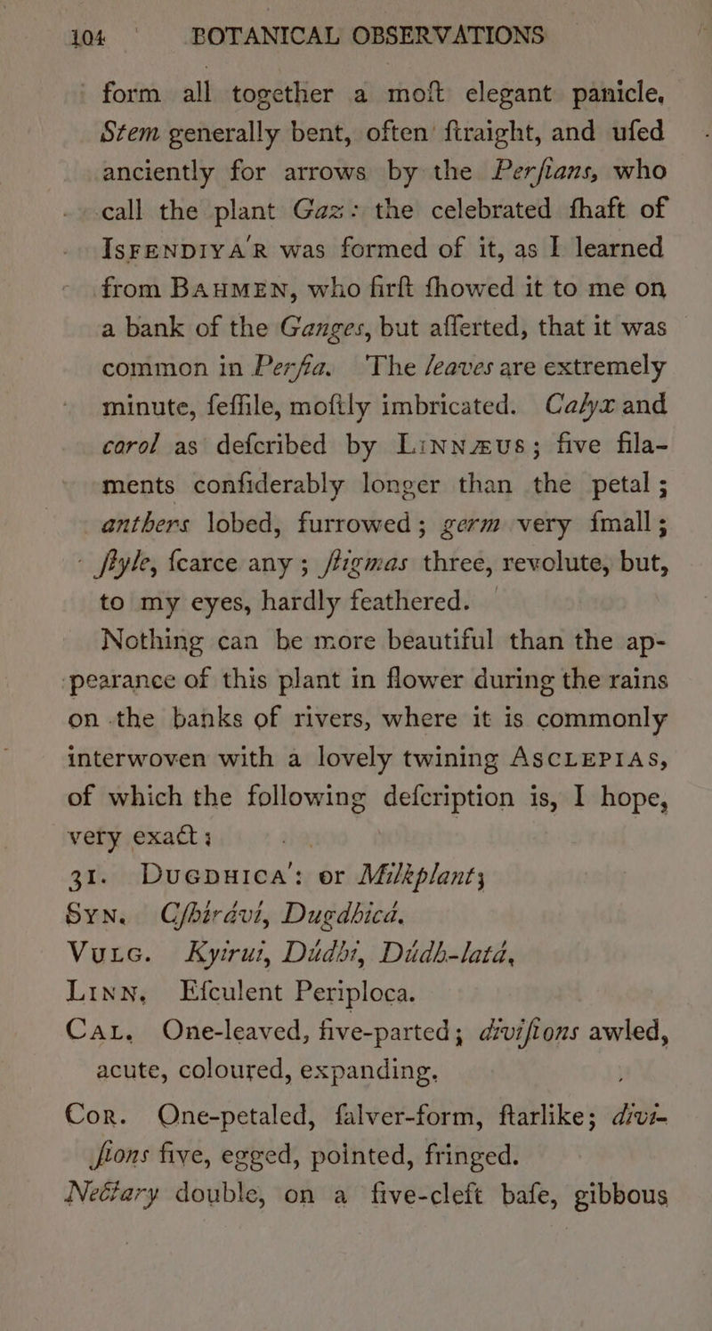 ' form all together a moft elegant. panicle. Stem generally bent, often’ ftraight, and ufed anciently for arrows by the Perfians, who call the plant Gaz: the celebrated fhaft of IsFENDIYAR was formed of it, as I learned from BAHMEN, who firft fhowed it to me on a bank of the Ganges, but afferted, that it was common in Perfa. ‘The /eaves are extremely minute, feffile, moftly imbricated. Ca/yx and carol as defcribed by Linnzus; five fila- ments confiderably longer than the petal ; anthers lobed, furrowed; germ very {imall ; - fiyle, {carce any ; /tigmas three, revolute, but, to my eyes, hardly feathered. — Nothing can be more beautiful than the ap- ‘pearance of this plant in flower during the rains on the banks of rivers, where it is commonly interwoven with a lovely twining AscLEPIAS, of which the following defcription is, I hope, very exact ; | | 31. Duepuica: or Milkplant; Syn. Cfbirdvi, Dugdbicd. Vutec. Kyirut, Dudbt, Didhb-lata, Linn, Efculent Periploca. Car, One-leaved, five-parted; divifions awled, acute, coloured, expanding, Cor. QOne-petaled, falver-form, ftarlike; dik. jfoons five, egged, pointed, fringed. Neéfary double, on a five-cleft bafe, gibbous