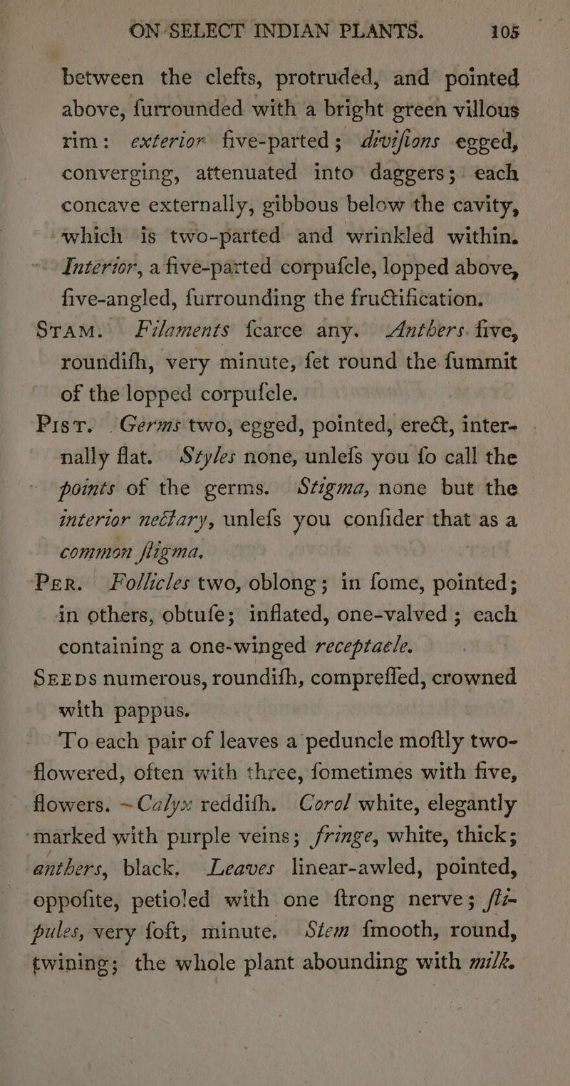 between the clefts, protruded, and pointed above, furrounded with a bright green villous rim: exterior five-parted; divifions egged, converging, attenuated into daggers; each concave externally, gibbous below the cavity, which is two-parted and wrinkled within. Interior, a five-parted corpufcle, lopped above, five-angled, furrounding the frudtification. Stam. Filaments {carce any. Antbers. five, roundifh, very minute, fet round the fummit of the lopped corpuficle. Pist. . Germs two, egged, pointed, ered, inter- nally flat. Szy/es none, unlefs you fo call the points of the germs. Stigma, none but the interior neétary, unlefs you confider that as a common fligma, | Per. Follicles two, oblong; in fome, pointed; in others, obtufe; inflated, one-valved ; each containing a one-winged receptacle. SEEDs numerous, roundifh, comprefied, crowned with pappus. To each pair of leaves a peduncle moftly two- flowered, often with three, fometimes with five, flowers. ~Ca/yx reddifh. Corel white, elegantly ‘marked with purple veins; frzmge, white, thick; anthers, black, Leaves linear-awled, pointed, - oppofite, petioled with one ftrong nerve; /l- pules, very foft, minute. Stem {mooth, round, twining; the whole plant abounding with m/f.