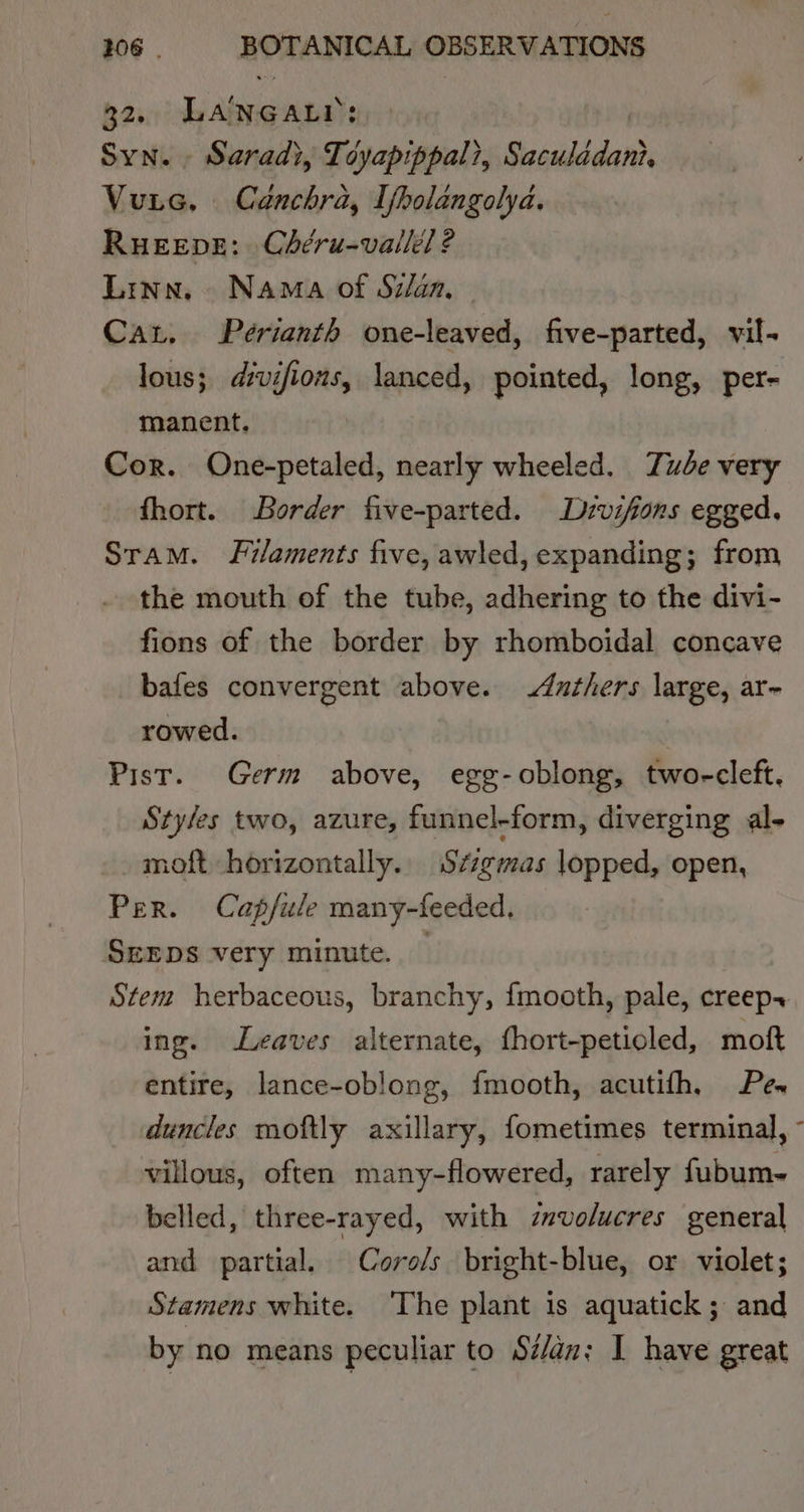 32, LANGALY: Syn. Saradi, Tcyapippal, Sisaean Vuns. Canchra, Ifpolangolya. RueEEve: Chéru-vallél ? Linn, Nama of Silan Cat. Perianth one-leaved, five-parted, vil- lous; divifions, lanced, pointed, long, per- manent. Cor. One-petaled, nearly wheeled. Tube very fhort. Border five-parted. Drvifions egged. Sram. Filaments five, awled, expanding; from the mouth of the tube, adhering to the divi- fions of the border by rhomboidal concave bafes convergent above. Anthers large, ar~ rowed. Pist. Germ above, egg-oblong, two-cleft. Styles two, azure, funnel-form, diverging al- moft horizontally. S¢zgmas lopped, open, Per. Cap/ule many-feeded. Srxps very minute. — Stem herbaceous, branchy, {mooth, pale, creep~ ing. Leaves alternate, thort-petioled, moft entire, lance-oblong, {mooth, acutifh, Pes duncles moftly axillary, fometimes terminal, - villous, often many-flowered, rarely fubum- belled, three-rayed, with znvolucres general and partial. Coro/s bright-blue, or violet; Stamens white. ‘The plant is aquatick ; and by no means peculiar to Si/an: I have great