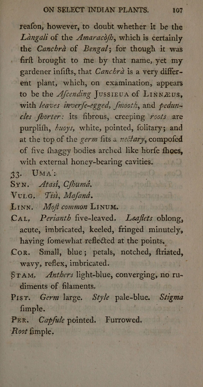 reafon, however, to doubt whether it be the Langalt of the Amaracofh, which is certainly the Canchra of Bengal; for though it was . firft brought to me by that name, yet my gardener infifts, that Canchra is a very differ- ent plant, which, on examination, appears to be the 4/cending Jussizua of Linnzvs, with /eaves inverfe-egged, fmooth, and pedun-= cles fhorter: its fibrous, creeping rsots are purplith, 4uoys, white, pointed, folitary;, and at the top of the germ fits a xe‘fary, compoled of five fhaggy bodies arched like horfe thoes, with external honey-bearing cavities. 33. Uma: Syn. Atasi, Cfhuma. Vue, Tisi, Mafand. Linn. Moft common Linum. Car, Perianth five-leaved. Leaflets oblong, acute, imbricated, keeled, fringed minutely, having fomewhat reflected at the points, Cor. Small, blue; petals, notched, ftriated, wavy, reflex, imbricated. ‘oe Stam. Anthers light-blue, converging, no ru- diments of filaments. Pist. Germ large. Style pale-blue. Stigma fimple. | | | i Per. Capfule pointed. Furrowed. Foot fimple.