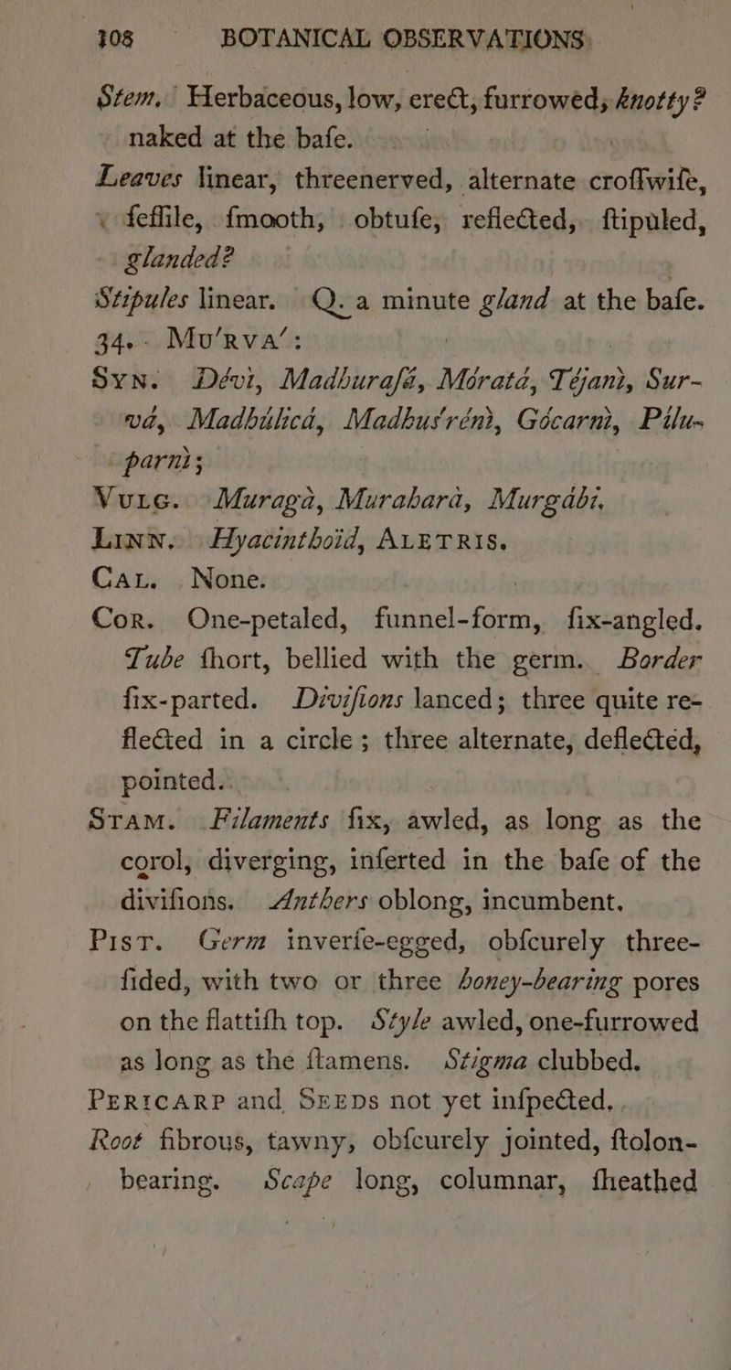 Stem, Herbaceous, low, erect, furrowed, Anotty? naked at the. bafe. | Leaves linear, threenerved, alternate croffwife, \ feffile, fmooth, obtufe, reflected, ftipuled, landed? | | Stipules linear. eric minute gland at the bafe. 34.- Mo’rva’ Syn. Dévi, Madbiurafé, 2 Merata, Téjan, Sur- vd, Madbilca, Madbus'réni, Gécarni, Pilu- parni; : Vure. Muraga, Murabara, Murgaodz, Linn, Ayacinthoid, ALETRIS. Cat. | None. Cor. One-petaled, funnel- fs fix-angled, Tube fhort, bellied with the germ. Border fix-parted. Dizvifions lanced; three quite re- fleted in a circle; three alternate, deflected, pointed.. Sram. Filaments fix, Pu es as long as the corol, diverging, inferted in the bafe of the divifions. Antbers oblong, incumbent. Pist. Germ inverie-egged, obfcurely three- fided, with two or three 4oney-bearing pores on the flattifh top. Sty/e awled, one-furrowed as long as the fLamens. Stigma clubbed. PERICARP and SEEDs not yet infpeted, Root fibrous, tawny, obfcurely jointed, ftolon- bearing. Scape long, columnar, fheathed