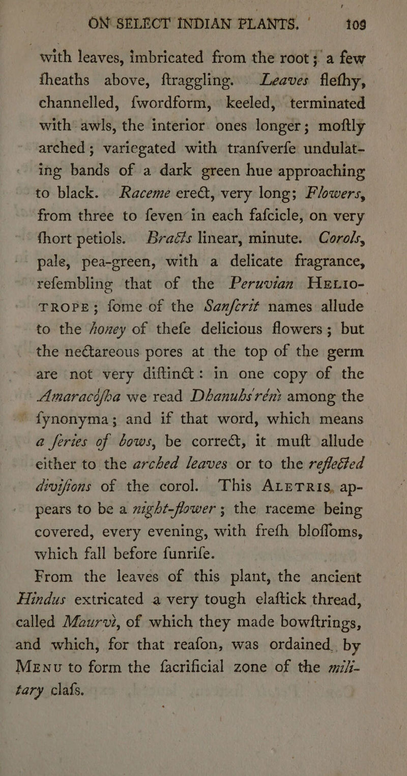 with leaves, imbricated from the root; a few fheaths above, ftraggling. Leaves flefhy, channelled, fwordform, keeled, terminated with awls, the interior ones longer; moftly arched ; variegated with tranfverfe undulat- ing bands of a dark green hue approaching to black. Raceme ereé, very long; Flowers, from three to feven’in each fafcicle, on very fhort petiols. Braézs linear, minute. Corols, pale, pea-green, with a delicate fragrance, refembling that of the Peruvian HeEtio- TROPE; fome of the Sanferit names allude to the honey of thefe delicious flowers; but the nectareous pores at the top of the germ are not very diftin@: in one copy of the Amaracifoa we read Dhanubsréni among the ’ fynonyma; and if that word, which means a feries of bows, be corre, it muft allude. either to the arched leaves or to the reflected divifions of the corol. This ALETRIS, ap- pears to be a might-flower; the raceme being covered, every evening, with freth bloffoms, which fall before funrife. From the leaves of this plant, the ancient Hindus extricated a very tough elaftick thread, called Maurvi, of which they made bowftrings, and which, for that reafon, was ordained, by Menv to form the facrificial zone of the mz/- tary clafs. di