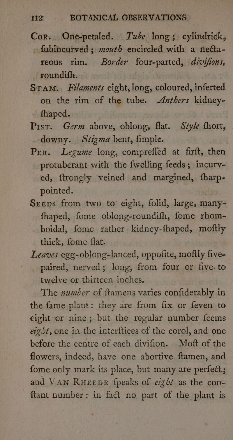 Cor. One-petaled. Tube long; cylindrick, »fubincurved ; mouth encircled with a necta- reous rim. Border four-parted, divifions, roundith. Sram.. Filaments eight, long, coloured, inferted on the rim of the tube. Adnthers kidney- fhaped. Pist. Germ above, oblong, flat. Style hort, downy. Stigma bent, fimple. Per. Legume long, comprefled at firft, then protuberant with the fwelling feeds; incurv- ed, ftrongly veined and margined, fharp- pointed. | Srrps from two to eight, folid, large, many- fhaped, fome oblong-roundifh, fome rhom- boidal, fome rather kidney- «ABAGs moftly thick, fome flat. Leaves egg-oblong-lanced, oppoiite, Saal five- paired, nerved; long, from four or five-to twelve or thirteen inches. The zumber of ftamens varies confiderably in the fame plant: they are from fix or feven to eight -or nine; but the regular number feems eig5t, one in the interftices of the corol, and one before the centre of each divifion. Moft of the flowers, indeed, have one abortive ftamen, and fome only mark its place, but many are perfect; and Van Ruzepe {peaks of eight as the con- ftant number: in fact no part of the plant is