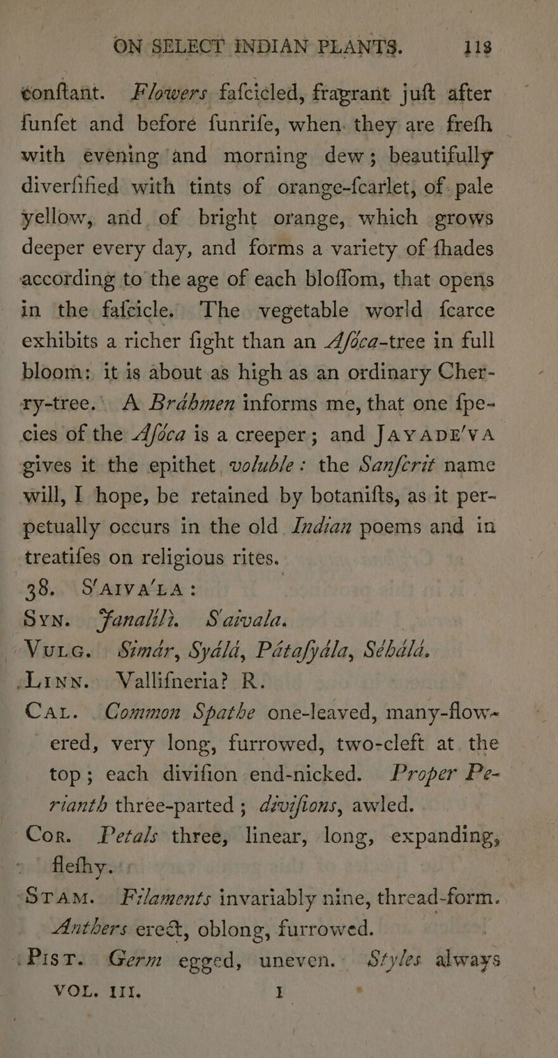 ¢onftant. F lowers fafcicled, fraprant juft after funfet and beforé funrife, when. they are frefh — with evening and morning dew; beautifully diverfified with tints of orange-fcarlet, of. pale yellow, and of bright orange, which grows deeper every day, and forms a variety of fhades according to the age of each bloffom, that opens in the fafcicle. The vegetable world fcarce exhibits a richer fight than an 4/oca-tree in full bloom: it is about as high as an ordinary Cher- ry-tree.| A Brahmen informs me, that one fpe- cies of the A/eca is a creeper; and JAYADE'VA gives it the epithet vo/ub/e: the Sanfcrit name will, I hope, be retained by botanifts, as it per- petually occurs in the old Indian poems and in treatifes on religious rites. 38. Slarva‘La: | Syn. Fanalili. S'aivala. Vurc. Simar, Syala, Patafydla, Sébala. Linn. Vallifneria? R. Car. _ Common Spathe one-leaved, many-flow~ ered, very long, furrowed, two-cleft at. the top; each divifion end-nicked. Proper Pe- rianth three-parted ; dsvifions, awled. Cor. Petals three, linear, long, expanding, 2 ef ye | ‘Stam. Filaments invariably nine, thread-form. Anthers exes, oblong, furrowed. ‘Pist. Germ egged, uneven. Styles always VOL. UI. T. .