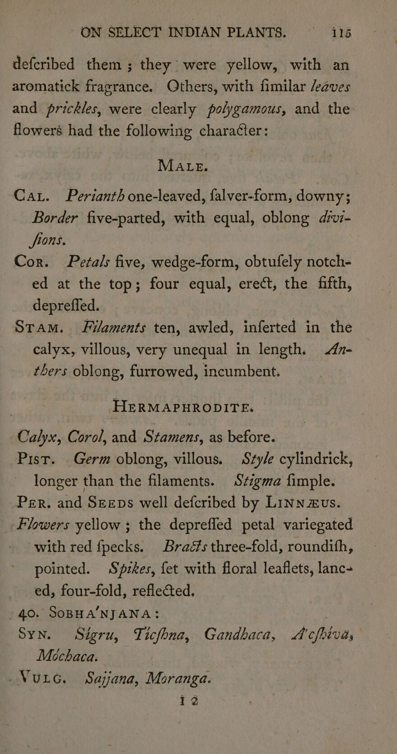 defcribed them; they were yellow, with an aromatick fragrance. Others, with fimilar /eaves and prickles, were clearly polygamous, and the flower’ had the following chara¢ter: MALE. Car. Perianth one-leaved, falver-form, downy; Border five-parted, with equal, oblong d/vi- fions. Cor. Petals five, wedge-form, obtufely notch- ed at the top; four equal, erect, the fifth, deprefled. Stam. Filaments ten, awled, inferted in the calyx, villous, very unequal in length. n- thers oblong, furrowed, incumbent. HERMAPHRODITE. Calyx, Corol, and Stamens, as before. Pist. Germ oblong, villous. Sty/e cylindrick, longer than the filaments. Stigma fimple. Per. and Szeps well defcribed by Linn evs. Flowers yellow ; the depreffed petal variegated with red fpecks. Braé#s three-fold, roundith, pointed. Spzkes, fet with floral leaflets, lanc+ _ed, four-fold, reflected. 40. SoBHA’NJANA: Syn. Sigru, Ticfhna, Gandbaca, A'cfhiva, Méchaca. Vurc. Sajjana, Moranga. 12