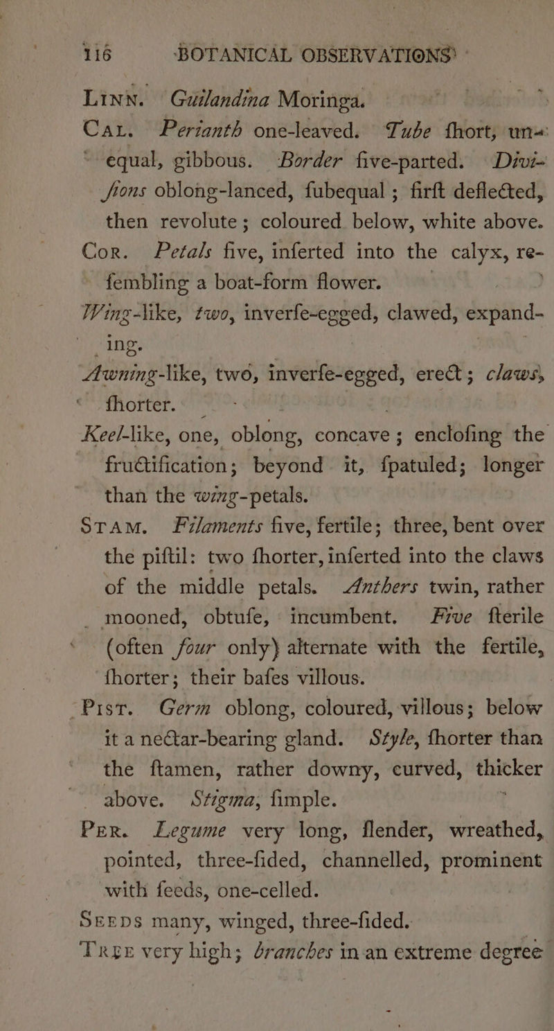 Linn. Guilandina Moringa. | Car. Pertanth one-leaved. Tube fhort, un ~ equal, gibbous. Border five-parted. Divi- Jrons oblong-lanced, fubequal ; firft deflected, then revolute; coloured. below, white above. Cor. Petals five, inferted into the calyx, re- | fembling a boat-form flower. Wing-like, two, inverfe~egged, clawed, sip lee &gt; Ing, Awning-like, two, wnt Re ere; claws, fhorter. _ aR Kee/-like, one, oblong, concave ; enclofing the frudtification ; beyond _ it, fhatilfdd: longer than the bat puone STAM. Filaments five, fertile; three, bent over the piftil: two fhorter, inferted into the claws of the middle petals. 4uthers twin, rather - mooned, obtufe, incumbent. Five fterile (often four only) alternate with the fertile, fhorter; their bafes villous. -Pist. Germ oblong, coloured, villous; below it a neCtar-bearing gland. Sty/e, fhorter than the ftamen, rather downy, curved, nee above. Stigma, fimple. PER. Legume very long, flender, wreathed, pointed, three-fided, channelled, prominent with feeds, one-celled. SEEDS many, winged, three-fided. Tree very high; dranches in-an extreme degree
