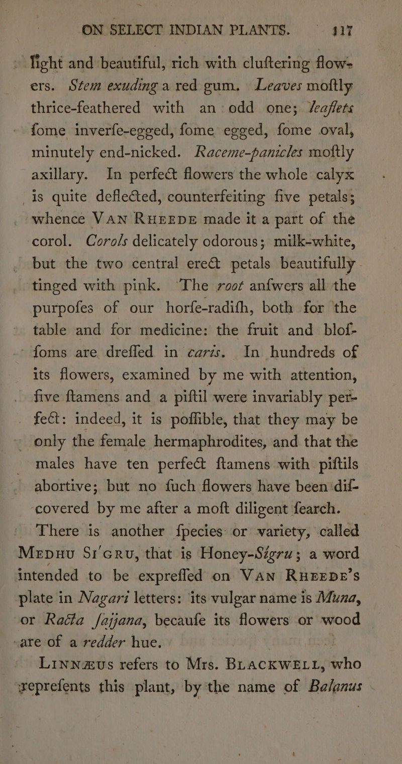 . fight and beautiful, rich with cluftering flow- ers. Stem exudingared gum. Leaves moftly thrice-feathered with an odd one; /eaflets fome inverfe-egged, fome egged, fome oval, minutely end-nicked. Raceme-panicles moftly axillary. In perfect flowers the whole calyx is quite deflected, counterfeiting five petals; whence VAN RHEEDE made it a part of the ccorol. Coro/s delicately odorous; milk-white, | but the two central ere@ petals beautifully | ‘tinged with pink. ‘The root anfwers all the purpofes of our horfe-radifh, both for ‘the table and for medicine: the fruit and_blof- ~ foms are dreffed in carts. In hundreds of its flowers, examined by me with attention, five ftamens and a piftil were invariably per- _ fect: indeed, it is poffible, that they may be - only the female hermaphrodites, and that the males have ten perfect ftamens with piftils - abortive; but no fuch flowers have been ‘dii- ‘covered by me after a moft diligent fearch. There is another {pecies: or variety, called Mrpuu Sr’eru, that is Honey-Sigru; a word intended to be exprefled on VAN RHEEDE’S plate in Nagar letters: its vulgar name is Muna, or Raita fajjana, becaufe its flowers or wood 7 sate of a redder hue. aM _. Linnazus refers to Mrs. BLACKWELL, who veprefents this plant, by the name of Balanus