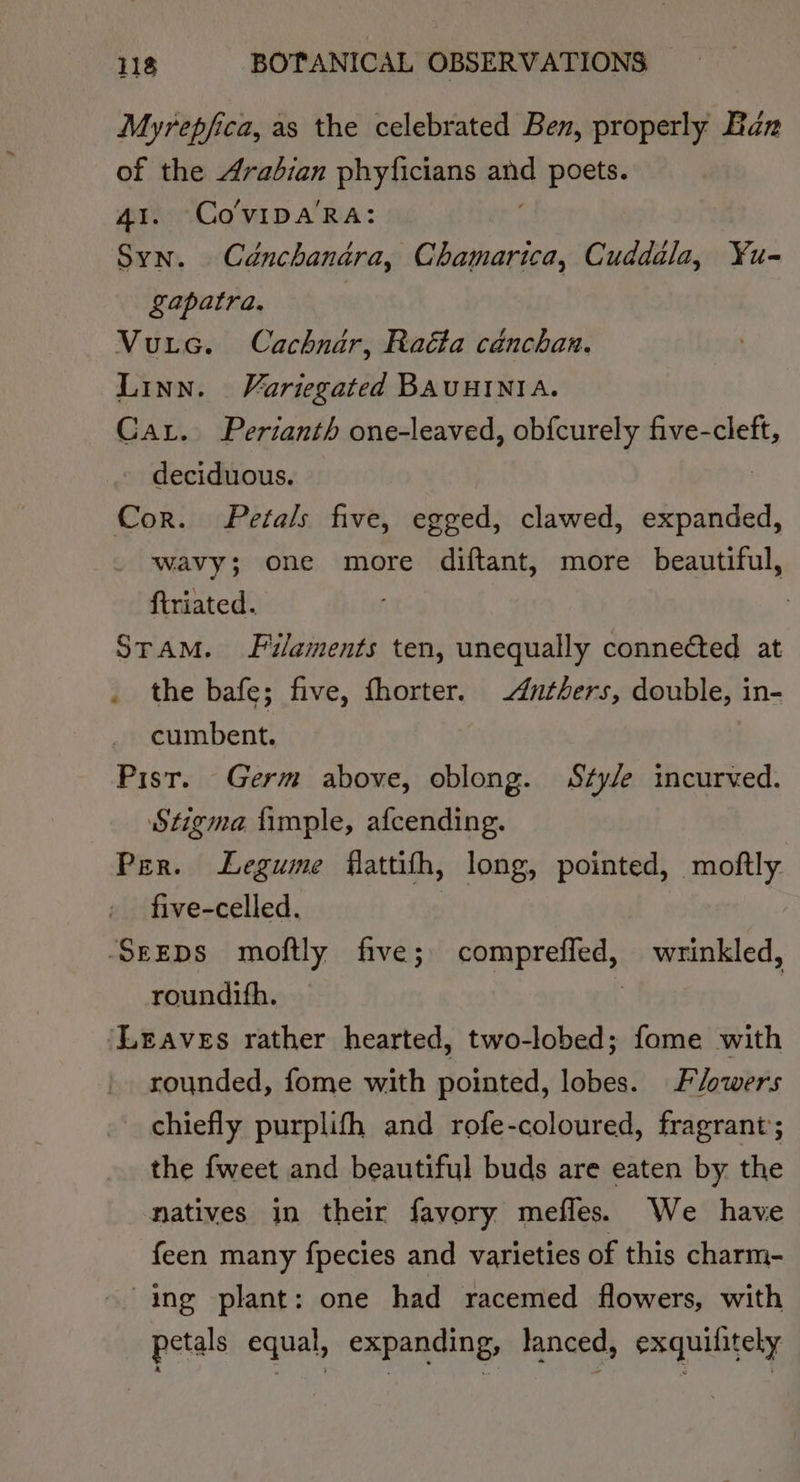 Myrepfica, as the celebrated Ben, properly Ban of the Arabian phyficians ow poets. 41. CoVvIDA'RA: Syn. Cdnchandara, Chamarica, Cuddala, ¥u- Lapatra. Vuic. Cachnar, Radta cadnchan. Linn. Variegated BAUHINIA. Car. Pertanth one-leaved, ob{curely issue deciduous. Cor. Petals five, egged, clawed, expanded, wavy; one more diftant, more beautiful, firiated. Sram. Filaments ten, unequally connected at the bafe; five, fhorter. -duthers, double, in- cumbent. Pisr. Germ above, oblong. Stye incurved. Stigma fimple, afcending. Per. Legume flattith, long, pointed, moftly five-celled. SeEDS moftly five; comprefled, wrinkled, roundifh. | Leaves rather hearted, two-lobed; fome with rounded, fome with pointed, lobes. Flowers chiefly purplifh and rofe-coloured, fragrant’; the fweet and beautiful buds are eaten by the natives in their favory mefles. We have feen many {pecies and varieties of this charm- ing plant: one had racemed flowers, with petals equal, expanding, lanced, exquilitely