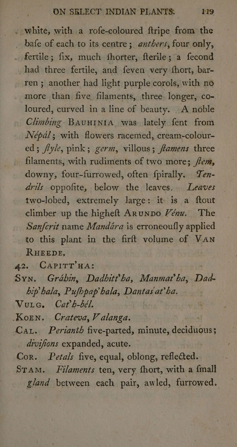 . white, with a rofe-coloured ftripe from the _ bafe of each to its centre; anthers, four only, . fertile; fix, much fhorter, fterile; a fecond had three fertile, and feven very fhort, bar- ren; another had light purple corols, with no more than five filaments, three, longer, co- loured, curved in a line of beauty. A noble Chmbing- BAUHINIA. was lately fent from Népal; with flowers racemed, cream-colour- ed; fle, pink; germ, villous; /famens three filaments, with rudiments of two more; /em, downy, four-furrowed, often {pirally. Ten- drils oppofite, below the leaves. Leaves two-lobed, extremely large: it is a ftout climber up the higheft ARunpo Vénu. The Sanferit name Mandara is erroneoully applied to this plant in the firft volume of VAN RHEEDE, 42. CAPITT HA: Syn. Grébin, Dadbit?ha, Manmat ha, Dad- hip hala, Pufhpap bala, Dantas at’ha. ‘Vure. Cath-bél. | Koren. Crateva, V alanga. Car. Perianth five-parted, minute, deciduous; _ divifions expanded, acute. Cor. Petals five, equal, oblong, reflected. Stam. Filaments ten, very fhort, with a {mall gland between each pair, awled, furrowed.
