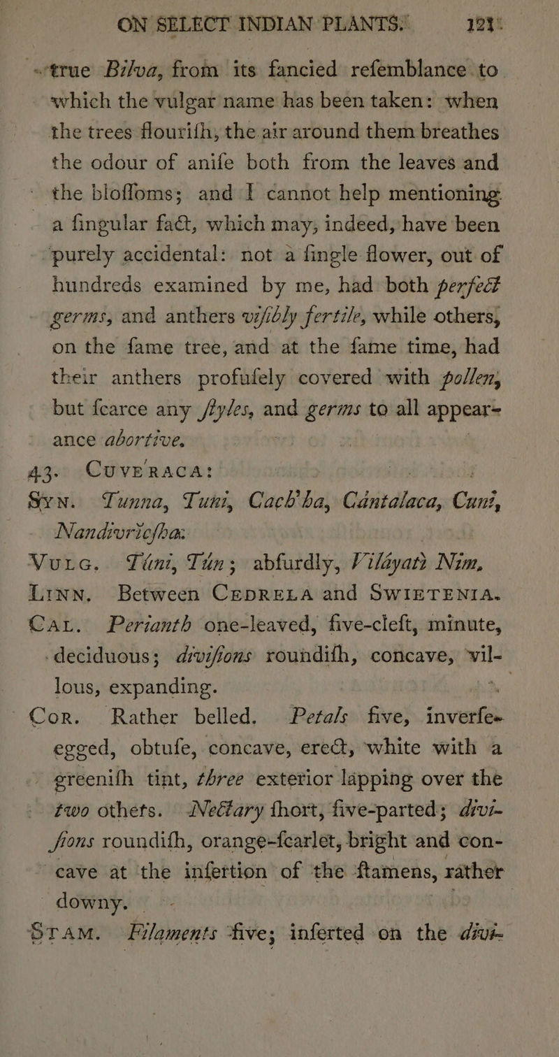 s*true Bi/va, from its fancied refemblance to which the vulgar name has been taken: when the trees flourith, the air around them breathes the odour of anife both from the leaves and - the blofloms; and ! cannot help mentioning. a fingular fat, which may, indeed, have been ‘purely accidental: not a fingle flower, out of hundreds examined by me, had: both perfedt germs, and anthers vi/ibly fertile, while others, on the fame tree, and at the fame time, had their anthers profufely covered with pollen; but fearce any fens and germs to all appene ance abortive, 43. CUVERACA: Syn. Lunna, Tuni, Cach’ al Cibitdhece, Cani, Nandvriclhaz Vutec. Tint, Tun; abfurdly, Viléyan Nim, Linn, Between CEDRELA and SWIETENIA. Car. Perianth one-leaved, five-cleft, minute, ‘deciduous; dvifions roundifh, concave, vil- lous, expanding. wn Cor. Rather belled. Peta/s five, inverfe+ egeed, obtufe, concave, ereat, white with a - greenith tint, ¢4ree exterior lapping over the two othets. Neéfary thort, five-parted; divz- Jions roundifh, orange-fearlet, bright and con- cave at the infertion of the flamens, rather downy. — | Sram. Filaments five; inferted on the divi