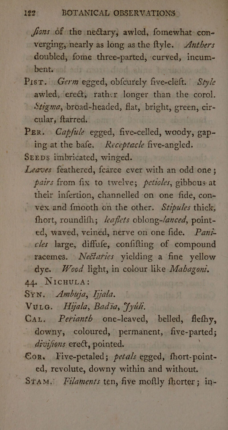 jfions Of the netary; awled, fomewhat&gt; con- verging, nearly as long as the ftyle. Anthers doubled, fome three-parted, curved, incum- bent. Pisr. Germ egged, obfdiudety five-clett. Style awled, ere&amp;t, rather longer than the corol. Stigma, broad-headed, flat, bright, grein cir- cular, ftarred. Per. Capfule egged, five-celled, woody, gap- ~ ing at the bafe. Receptacle five-angled. SEEDS imbricated, winged. Leaves feathered, fcarce ever with an odd one; pairs from fix to twelve; petzoles, gibbous at their infertion, channelled on one fide, con- ~ vex and fmooth on the other. Szspules thick, fhort, roundifh; /eaflets oblong-/anced, point- ed, waved, veined, nerve on one fide. Pani- cles large, diffufe, confifting of compound racemes. Nedfaries yielding a fine yellow dye. Wood light, in colour like Mabagoni, 44. NicuvLa: Syn. Ambuja, Tyata. Vuic. Hyala, Badia, Fyih. Car. Perianth one-leaved, belled, flethy, downy, coloured, permanent, five-parted; drvifiens erect, pointed. . €or. Five-petaled; peta/s egged, fhort-point- _ ed, revolute, downy within and without. ~ Stam. Filaments ten, five moftly fhorter; in~