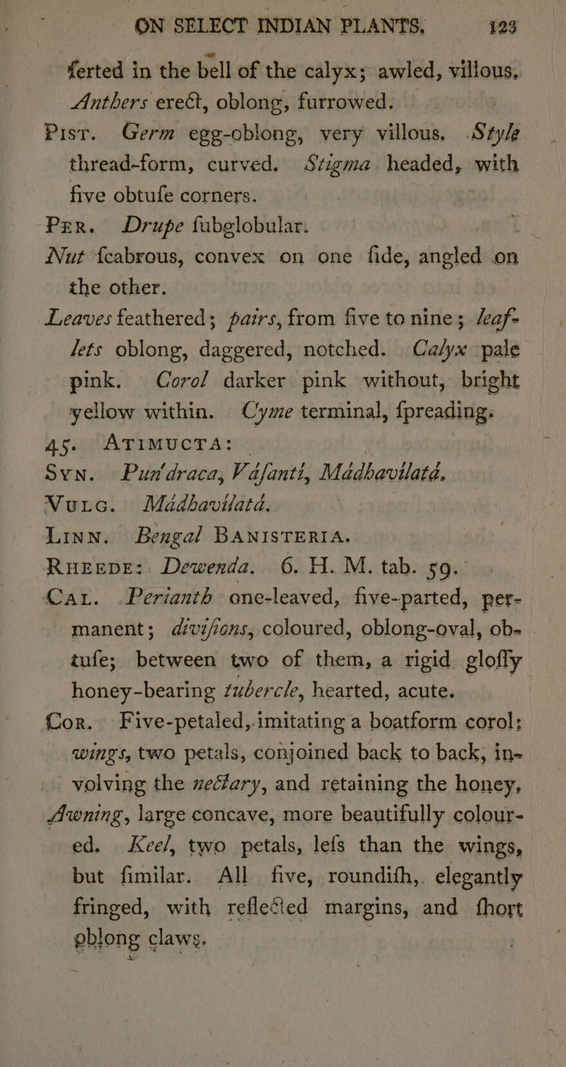 ferted in the bell of the calyx; awled, villous.. Anthers erect, oblong, furrowed. — Pist. Germ egg-oblong, very villous. Szy/e thread-form, curved. Szigma headed, with five obtufe corners. | Per. Drupe fubglobular. Nut {cabrous, convex on one fide, angled on the other. Leaves feathered; pairs, from five to nine; /eaf- lets oblong, daggered, notched. Ca/yx pale pink. Corol darker pink without, bright yellow within. Cyme terminal, {preading. 45. ATIMUCTA: , Syn. Pun'draca, Vafanti, Madhavilata. Vutc. Madbavilata, Linn. Bengal BANISTERIA. Rueepe: Dewenda. 6. H.M. tab. 59. Car. Perianth one-leaved, five- parted, per- manent; dvz/ons, coloured, oblong-oval, ob- tufe; between two of them, a rigid glofly honey-bearing tubercle, hearted, acute. Cor. Five-petaled,.imitating a boatform corol: wings, two petals, conjoined back to back, in- volving the zecfary, and retaining the honey, Awning, large concave, more beautifully colour- ed. &lt;Kee/, two petals, lefs than the wings, but fimilar. All five, roundith,. elegantly fringed, with reflecied margins, and fhort - pblong claws.