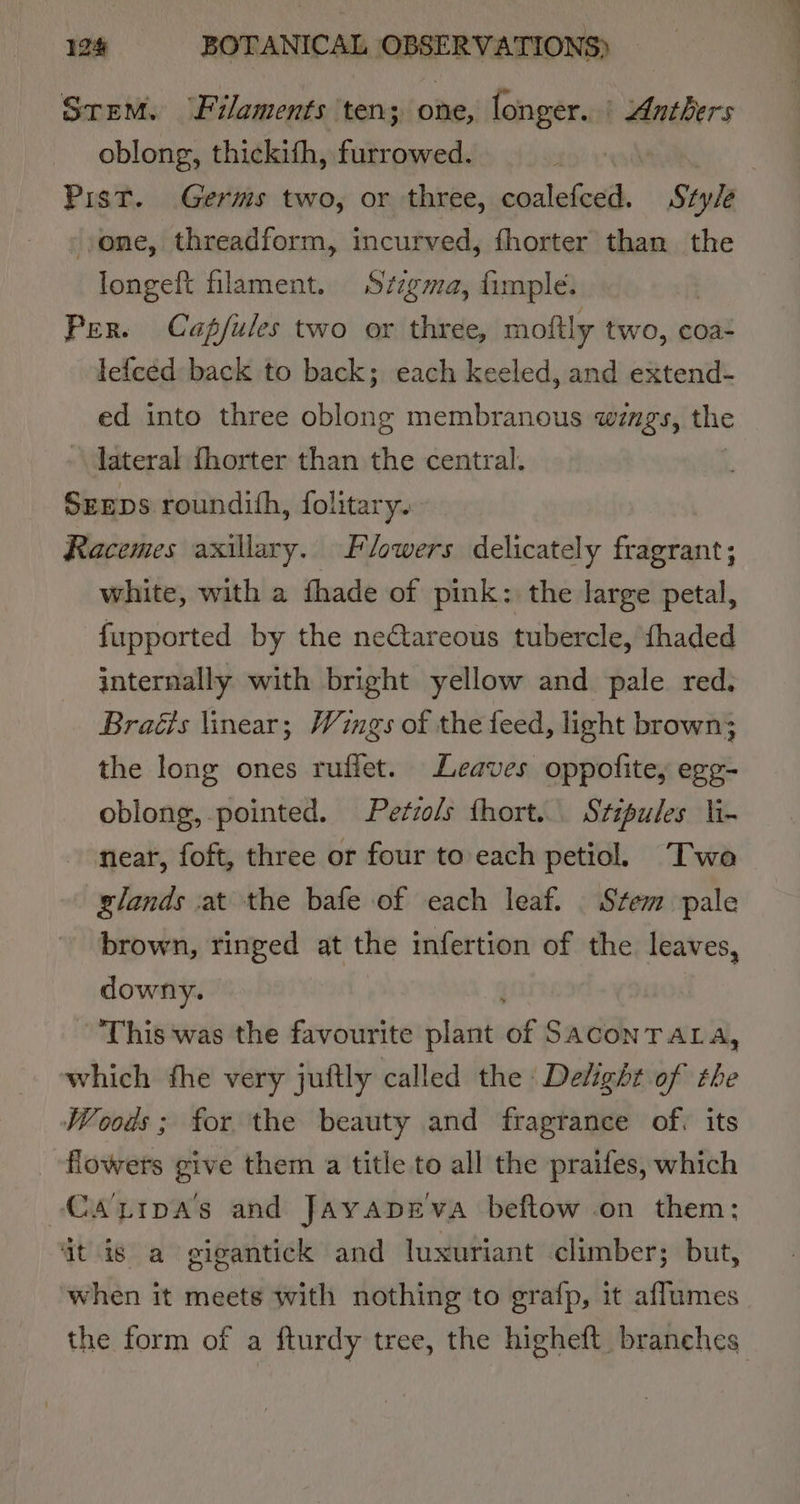 Srem. ‘Filaments ten; one, longer. | Anthers oblong, thickifh, furrowed. | one, threadform, incurved, fhorter than the longeft filament. Szzgma, fimple. | Per. Cap/fules two or three, moftly two, coa- lefced back to back; each keeled, and extend- ed into three oblong membranous wings, the lateral fhorter than the central. SrEps roundith, folitary. Racemes axillary. Flowers delicately fragrant; white, with a fhade of pink: the large petal, fupported by the neétareous tubercle, fhaded internally with bright yellow and pale red. Braéis linear; Wings of the feed, light brown; the long ones ruffet. Leaves oppofite, egg- oblong, pointed. Petzols fhort... Stipules li- near, foft, three or four to each petiol. Two slands at the bafe of each leaf. . Stem pale brown, ringed at the infertion of the leaves, downy. This was the favourite plant of SACONTALA, which fhe very juftly called the Delight of the Woods; for the beauty and fragrance of. its flowers give them a title to all the praifes, which Caztipas and Jayapeva beftow on them: ‘it is a gigantick and luxuriant climber; but, when it meets with nothing to grafp, it aflumes the form of a fturdy tree, the higheft branches