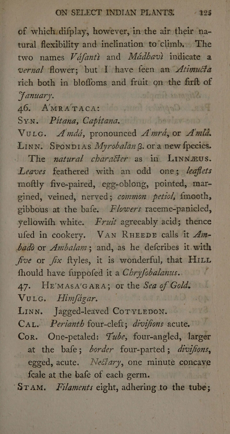 of whichidifplay, however, in the air their na- tural flexibility and inclination’ to’climb.. The two names Vé/fanti and Médbavi indicate a vernal flower; but I have feen an 4timucta rich both in blofloms and fruit: onthe ae of “fanuary. 46. A'MRA'TACA: Syn. Pitana, Capitana. Vurtc. Amdd, pronounced A'mra, or Amid. Linn. Sponp1as Myrobalan @. or a new fpecies. The zatural charaéer as in LINNEUS. Leaves feathered with an odd one; /eaflets moftly five-paired, egg-oblong, pointed, mar- gined, veined, nerved; common petzol, tmooth, gibbous at the bafe. Flowers raceme-panicled, yellowith white. Fruit agreeably acid; thence ufed in cookery, VAN RHEEDE calls it dm- ads or Ambalam+s and, as he defcribes it. with five or fx ftyles, it is wonderful, that Hinz fhould have fuppofed it a Chry/obalanus. | 47. HeE’MAsA'GARA; or the Sea of Gold. Vuic. Himfagar. | Linn. Jagged-leaved CoryLepon. Cat. Perianth four-cleft; divifions acute. Cor. One-petaled: Tube, four-angled, larger at the bafe; Jdorder four-parted; dvifons, egged, acute. /VecZary, one minute concave {cale at the bafe of each germ. “STAM. Filaments eight, adhering to the tube;