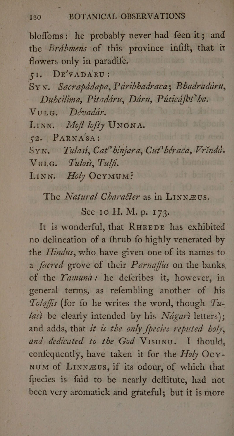 blofloms: he probably never had feen it; and the Brdhmens of this province infift, that it flowers only in paradife. 1. De’vapARu: Syw. Sacrapadapa, Paribhadraca; Bhadradaru, Dubcilima, Pitadéru, Déru, Piticafbt’ ba. Vuic. Dévadar. Linn. Moft lofty UNONA. 52. PARNASA: Syn. Tulast, Cat” hinjara, Cut’ héraca, Vrindd. Vutec. Tulost, Tulf. LINN. Holy OcymuM? The Natural Charaéler as in LiNN2US. dees Gi hieWL ipsa 7a It is wonderful, that RurEpE has exhibited no delineation of a fhrub fo highly venerated by the Hindus, who have given one of its names to a facred grove of their Parnaffus on the banks, of the Yamuna: he defcribes it, however, in general terms, as refembling another of his Tolaffis (for fo he writes the word, though Tu- last be clearly intended by his Négar? letters); and adds, that zt zs the only fpecies reputed holy, and, dedicated to the God Visunu. I fhould, confequently, have taken it for the Holy Ocy- nuM of Linnzus, if its odour, of which that fpecies is faid to be nearly deftitute, had not been very aromatick and grateful; but it is more