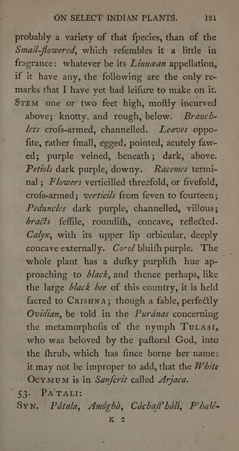 probably a variety of that fpecies, than of the Small-flowered, which refembles it a little in fragrance: whatever be its Lzxn@an appellation, if it have any, the following are the only re- marks that I have yet had leifure to make on it. STEM one or two feet high, moftly incurved above; knotty, and rough, below. Branch- lets crofs-armed, channelled. Leaves oppo- fite, rather {mall, egzed, pointed, acutely faw- ed; purple veined, beneath; dark, above. Petiols dark purple, downy. Racemes termi- nal; Flowers verticilled threefold, or fivefold, crofs-armed; verticils from feven to fourteen; Peduncles dark purple, channelled, villous; bracts feffile, roundifh, concave, reflected. Calyx, with its upper lip orbicular, deeply concave externally. Coro/ bluifh purple. The - proaching to d/ack, and thence perhaps, like the large d/ack bee of this country, it is held - facred to Crisuna; though a fable, perfe@ly Ovidian, be told in the Purdnas concerning the metamorphofis of the nymph Tutasi1, who was beloved by the paftoral God, into the fhrub, which has fince borne her name: it may not be improper to add, that the WdAvzte OcyMmvUM is in Sanferit called Arjaca. S308 BAIT ATT: Syn. Pdtala, Amégha, CachafP hal, P’ hall , Ria