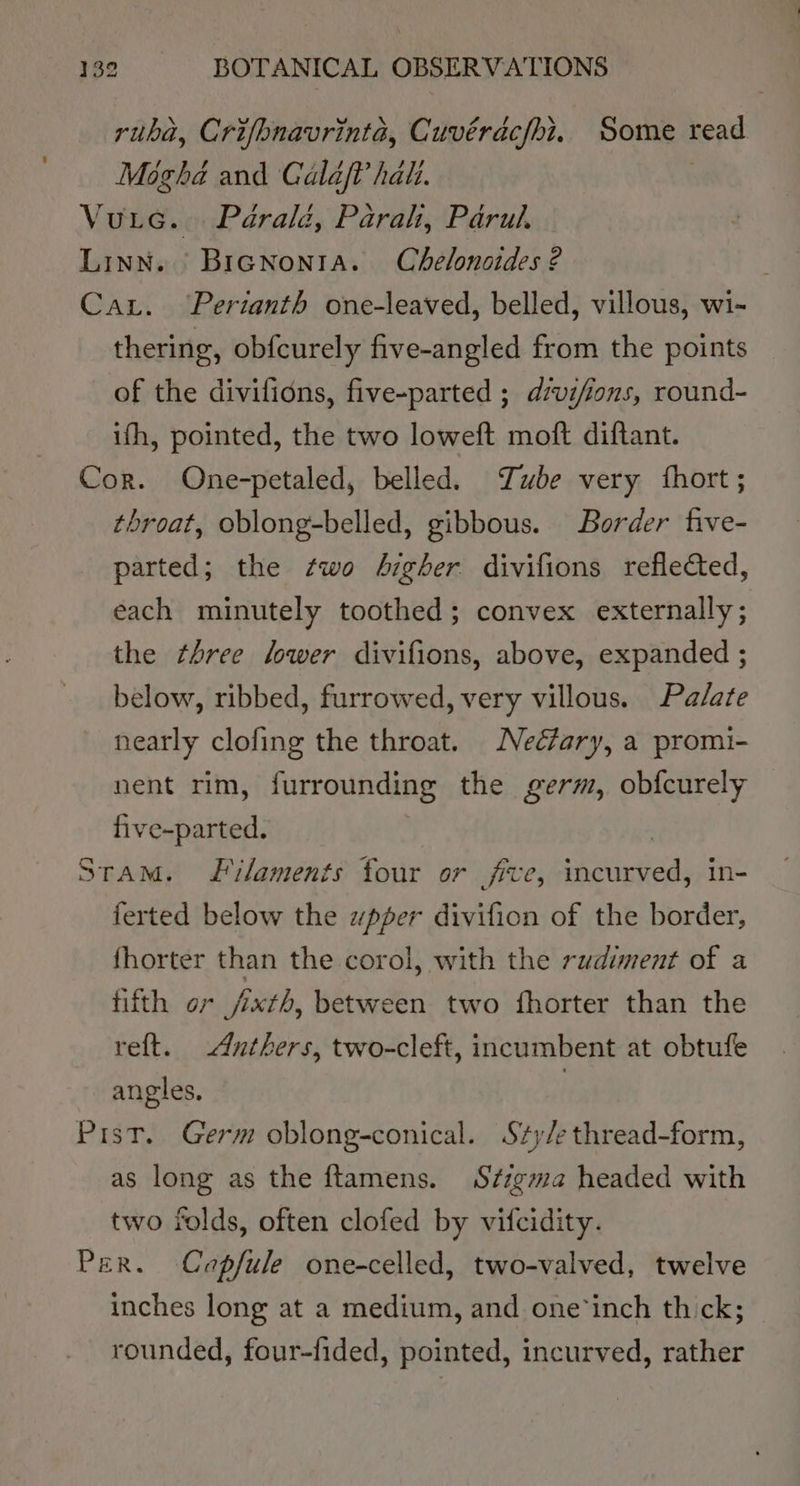 ruba, Crifhnavrinta, Cuvérdcfhi. Some read Moghé and Calaf? hati. Vutec. Péraléd, Parah, Parul. Linn. BrGnonta. Chelonaides 2 Car. Pertanth one-leaved, belled, villous, wi- thering, obfcurely five-angled from the points of the divifions, five-parted ; dvifions, round- ifh, pointed, the two loweft moft diftant. Cor. One-petaled, belled. Tube very fhort ; throat, oblong-belled, gibbous. Border five- parted; the two higher divifions reflected, each minutely toothed; convex externally; the three lower divifions, above, expanded ; below, ribbed, furrowed, very villous. Palate nearly clofing the throat. Neéfary, a promi- nent rim, furrounding the germ, obfcurely five-parted. | STAM. Li/aments four or five, incurved, in- ferted below the wpper divifion of the border, fhorter than the corol, with the rudiment of a fifth or jixth, between two fhorter than the reft. Anthers, two-cleft, incumbent at obtufe angles. | PistT. Germ oblong-conical. S*y/ethread-form, as long as the ftamens. Stzgma headed with two folds, often clofed by vifcidity. Per. Capfule one-celled, two-valved, twelve inches long at a medium, and one‘inch thick; rounded, four-fided, pointed, incurved, rather