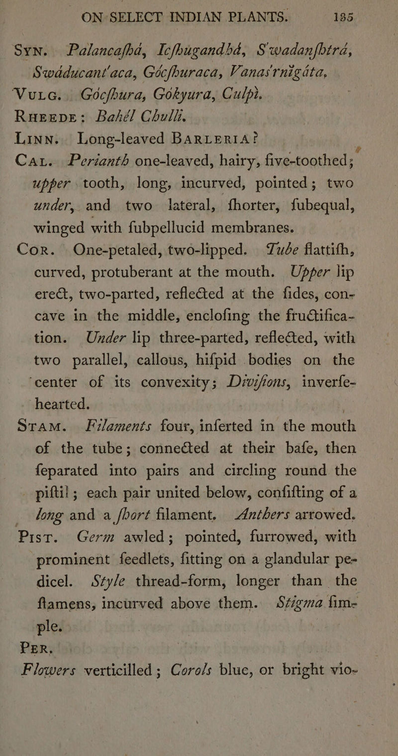 Syn. Palancafha, Icfhugandbd, Swadanfbtra, Swaducant'aca, Gocfhuraca, Vanasrnigiata, Vuta. Gocfhura, Gokyura, Culpi. RuEeDe: Bahél Chul, Linn. Long-leaved BARLERIA? Car. Perianth one-leaved, hairy, Sractoat upper tooth, long, incurved, pointed; two under, and two lateral, fhorter, ae winged with fubpellucid membranes. Cor. One-petaled, two-lipped. ude fiattith, curved, protuberant at the mouth. Ubper lip erect, two-parted, reflected at the fides, con- cave in the middle, enclofing the fructifica- tion. Under lip three-parted, reflected, with two parallel, callous, hifpid bodies on the ‘center of its convexity; Dzvifons, inverfe- hearted. | Stam. LF i/aments four, inferted in the mouth of the tube; connected at their bafe, then feparated into pairs and circling round the piftil; each pair united below, confifting of a long and a fhort filament. -dnthers arrowed. Pist. Germ awled; pointed, furrowed, with | prominent feedlets, fitting on a glandular pe- dicel. Szty/e thread-form, longer than the ftamens, incurved above them. Sigma fim- ple. 3 | PER, Flowers verticilled ; Coro/s blue, or ugudis Vi0~