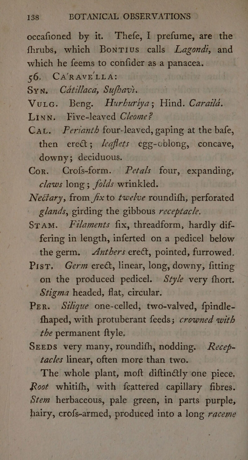 occafioned by it. Thefe, I prefume, are the fhrubs, which Bontius calls Lagond:, and which he feems to confider as a panacea. 56. CA'RAVELLA: Syn. Caétillaca, Sufbavi. Vutec. Beng. Hurhuriya; Hind. Caraila. Linn. Five-leaved Cleome? Cat. FPerianth four-leaved, gaping at the bafe, then erect; J/eaflets egg-oblong, concave, — downy; deciduous. Cor. Crofs-form. Petals four, expanding, claws long ; folds wrinkled. Neétary, from fix to twelve roundith, perforated glands, girding the gibbous receptac/e. Stam. filaments fix, threadform, hardly dif- fering in length, inferted on a pedicel below the germ, &lt;duthers erect, pointed, furrowed. Pist. Germ ered, linear, long, downy, fitting on the produced pedicel. Style very fhort. Stigma headed, flat, circular. Et Per. Szigue one-celled, two-valved, {pindle- fhaped, with protuberant feeds; crowned with the permanent ftyle. SEEDS very many, roundifh, nodding. Recep- tacles linear, often more than two. The whole plant, moft diftin@ly one piece. Root whitith, with fcattered capillary fibres. Stem herbaceous, pale green, in parts purple, hairy, crofs-armed, produced into a long raceme