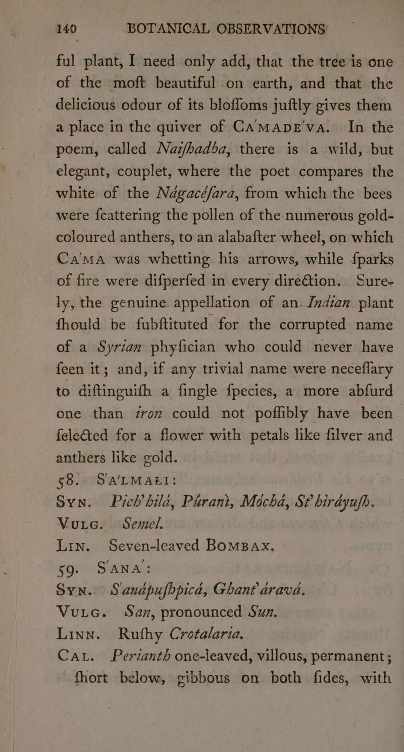 ful plant, I need only add, that the tree is one of the moft beautiful on earth, and that the delicious odour of its blofloms juftly gives them a place in the quiver of CAMaApDE'va. In the elegant, couplet, where the poet compares the white of the Ndgacéfara, from which the bees were {cattering the pollen of the numerous gold- coloured anthers, to an alabafter wheel, on which Ca’'ma was whetting his arrows, while {parks of fire were difperfed in every dire€tion.. Sure- ly, the genuine appellation of an. Indian plant fhould be fubftituted for the corrupted name of a Syrian phyfician who could never have feen it; and, if any trivial name were neceflary to diftinguith a fingle fpecies, a more abfurd one than zron could not poflibly have been feleQted for a flower with petals like filver and anthers like gold. 58. Sa'LMAEI: Syn. Prch bild, Pirani, Mocha, St birdyufh. Vurc. Semel. Lrn. Seven-leaved BOMBAX, 59. SANA: Syn. Sanapufbpica, Ghant arava. Vuic. San, pronounced Suz. Linn. Ruthy Crotalaria. Car. Perianth one-leaved, villous, permanent; fhort below, gibbous on both fides, with
