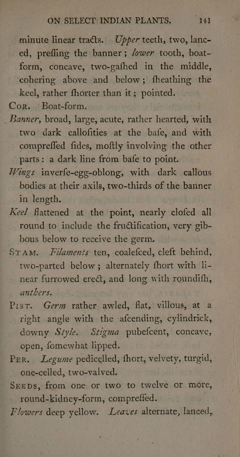 minute linear tracts. Upper teeth, two, lanc- ed, prefling the banner; /ower tooth, boat- form, concave, two-gafhed in the middle, cohering above and below; fheathing the keel, rather fhorter than it; pointed. | Cor. Boat-form. j _ Banner, broad, large, acute, rather hearted, with two dark callofities at the bafe, and with comprefled fides, moftly involving the other parts: a dark line from bafe to point. Wings inverfe-ege-oblong, with dark callous bodies at their axils, two-thirds of the banner in length. Keel flattened at the point, nearly clofed all round to include the fructification, very gib- bous below to receive the germ. Stam. Filaments ten, coalefced, cleft behind, ‘two-parted below; alternately fhort with li- near furrowed erect, and long with roundifh, anthers. | Pist. Germ rather awled, flat, villous, at a right angle with the afcending, cylindrick, downy Style. Stigma pubefcent, concave, open, fomewhat lipped. Per. Legume pedicelled, fhort, velvety, turgid, one-celled, two-valved. | _Sreps, from one or two to twelve or more, round-kidney-form, comprefied. | Flowers deep yellow. Leaves alternate, lanced, |