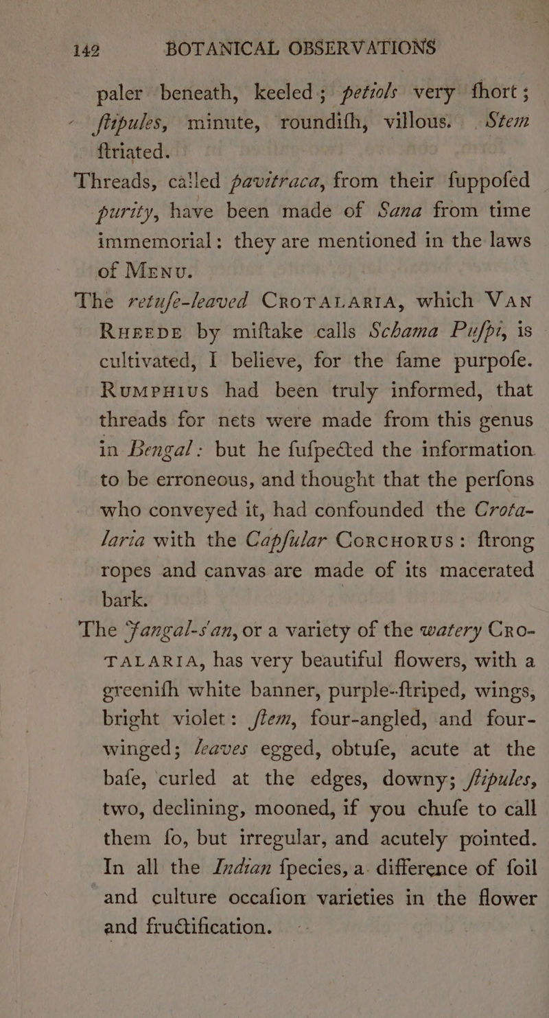 paler beneath, keeled; petiols very fhort ; - fitpules, minute, roundifh, villous. | Stem - ftriated. Threads, cailed pavitraca, from their fuppofed purity, have been made of Sana from time immemorial: they are mentioned in the laws of Menu. The retufe-leaved CrorALAriA, which Van Rueeve by miftake calls Schama Pu/fpi, is cultivated, I believe, for the fame purpofe. Rumpuius had been truly informed, that threads for nets were made from this genus in Bengal: but he fufpected the information to be erroneous, and thought that the perfons who conveyed it, had confounded the Crofa- Jaria with the Capfular Corcuorus: ftrong ropes and canvas are made of its macerated bark. | The Yangal-s'an, or a variety of the watery Cro- TALARIA, has very beautiful flowers, with a greenifh white banner, purple-ftriped, wings, bright violet: jfem, four-angled, and four- winged; /eaves egged, obtufe, acute at the bafe, curled at the edges, downy; //pules, two, declining, mooned, if you chufe to call them fo, but irregular, and acutely pointed. In all the Indian fpecies, a. difference of foil and culture occafion varieties in the flower and fru@ification.