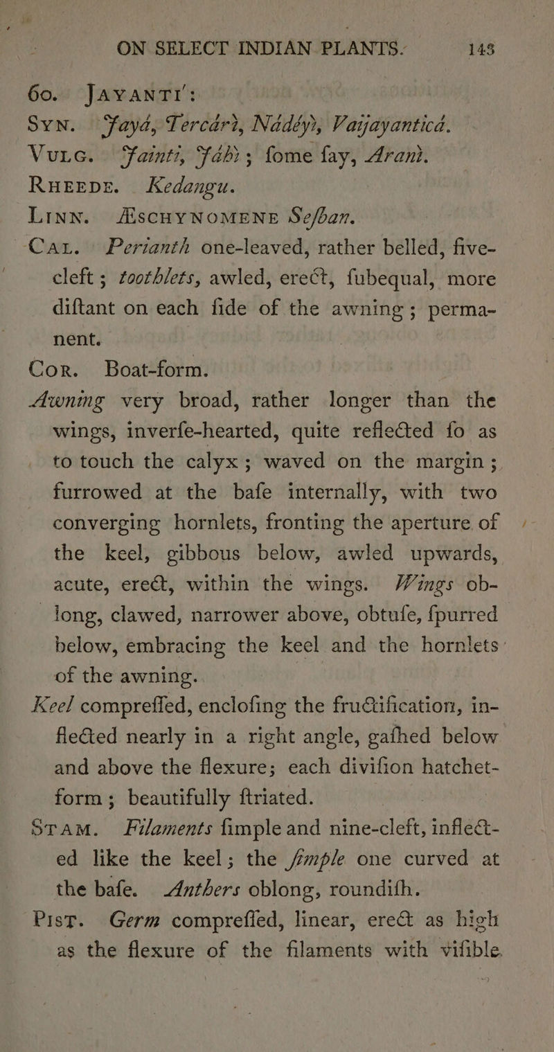 60. JAYANTI: Syn. Yaya, Tercari, Nadéy), Vaijayanticd. Vuic. Fainti, “fahi; fome fay, Arani. RuEEDE. Kedangu. Linn. AiscHyNOMENE Se/ban. Cat. Perianth one-leaved, rather belled, five- cleft ; ¢oothlets, awled, erect, fubequal, more diftant on each fide of the awning; perma- nent. Cor. Boat-form. Awning very broad, rather longer than the wings, inverfe-hearted, quite reflected fo as to touch the calyx ; waved on the margin ; furrowed at the bafe internally, with two converging hornlets, fronting the aperture of the keel, gibbous below, awled upwards, acute, ereét, within the wings. Wings ob- long, clawed, narrower above, obtufe, fpurred below, embracing the keel and the hornlets: of the awning. | Keel compreffed, enclofing the fructification, in- flected nearly in a right angle, gafhed below and above the flexure; each divifion hatchet- form; beautifully ftriated. 3 Stam. Filaments fimple and nine-cleft, inflect- ed like the keel; the /mp/e one curved at the bafe. _Anthers oblong, roundith. Pist. Germ comprefied, linear, erect as high as the flexure of the filaments with vifible.