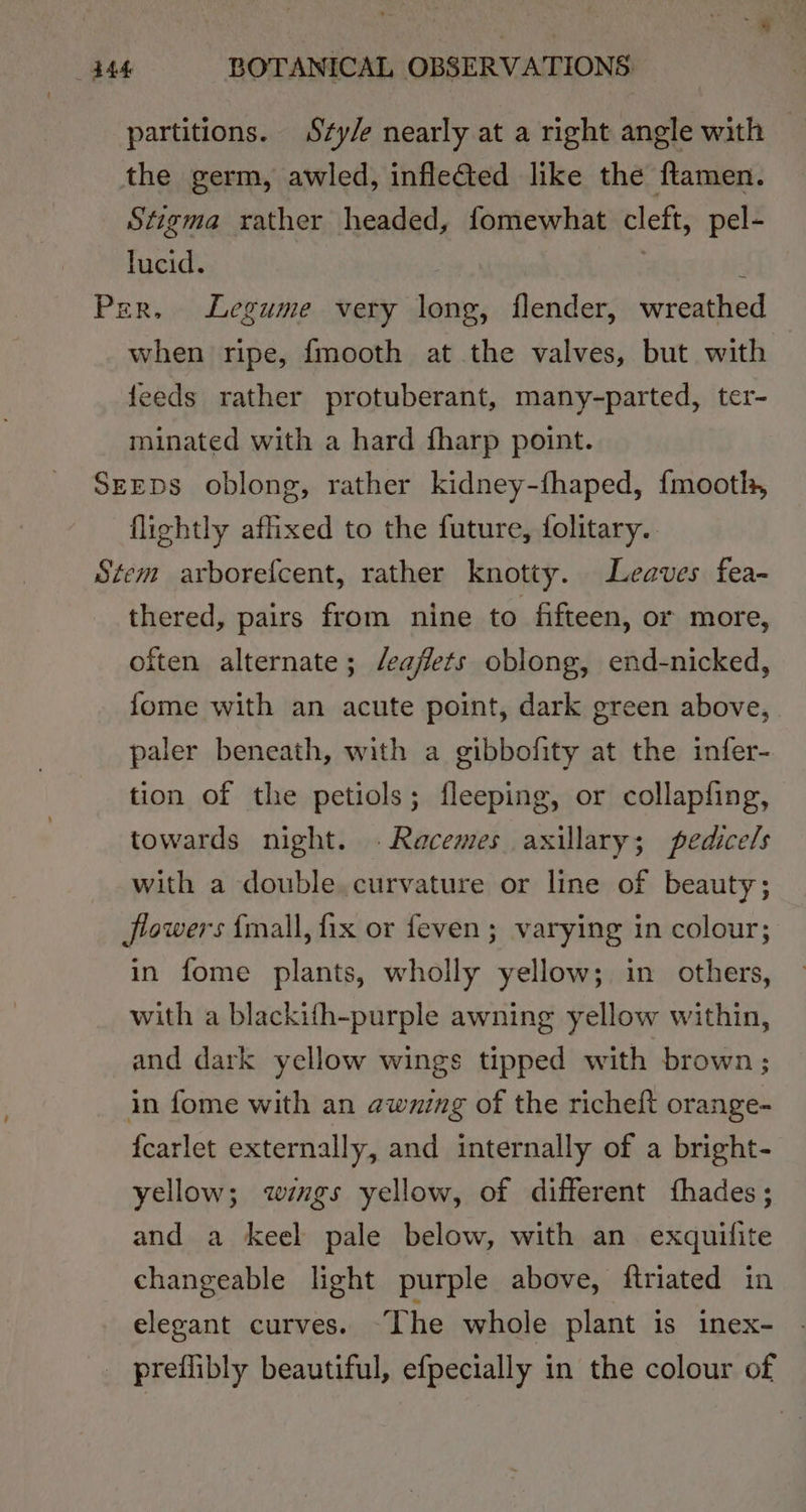 partitions. Sty/e nearly at a right angle with — the germ, awled, inflefied like the ftamen. Stigma rather headed, fomewhat cleft, pel- lucid. . . Per, Legume very long, flender, wreathed when ripe, {mooth at the valves, but with feeds rather protuberant, many-parted, ter- minated with a hard fharp point. SeepDs oblong, rather kidney-fhaped, {mootl, flightly affixed to the future, folitary.. Stem arborefcent, rather knotty. Leaves fea- thered, pairs from nine to fifteen, or more, often alternate; /eaffets oblong, end-nicked, {ome with an acute point, dark green above, paler beneath, with a gibbofity at the infer- tion of the petiols; fleeping, or collapfing, towards night. .Racemes axillary; pedicels with a double. curvature or line of beauty; flowers {mall, fix or feven ; varying in colour; in fome plants, wholly yellow; in others, with a blackifh-purple awning yellow within, and dark yellow wings tipped with brown; in fome with an awning of the richeft orange- {carlet externally, and internally of a bright- yellow; wégs yellow, of different fthades; and a keel pale below, with an exquifite changeable light purple above, ftriated in elegant curves. The whole plant is inex- preflibly beautiful, efpecially in the colour of