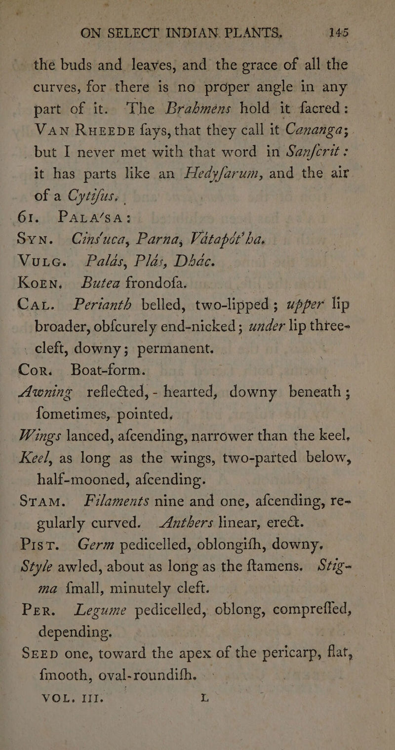 the buds and leaves, and the grace of all the curves, for there is no proper angle in any part of it. The Brabmens hold it facred : Van RueeEpe fays, that they call it Cananga; | but I never met with that word in Sanferit : it has parts like an Hedy/arum, and the air of a Cytifus. 61. Para/sa: Syn. Crns‘uca, Parna, Vatapde ba, Vutec. Palas, Plas, Dae. Korn. Butea frondofa. Car. Perianth belled, two-lipped; upper lip broader, obfcurely end-nicked ; under lip three- _ cleft, downy; permanent. | Cor. Boat-form. | Awning reflected, - yetaes downy baal: fometimes, pointed, Wings \anced, afeending, narrower than the keel, Keel, as long as the wings, two-parted below, half-mooned, afcending. Sram. Filaments nine and one, afcending, re- gularly curved. -Anthers linear, erect. Pist. Germ pedicelled, oblongifh, downy, Style awled, about as long as the ftamens, Stig- ma {mall, minutely cleft. Per. Legume pedicelled, oblong, comprefled, depending. SEED one, toward the any of ne pericarp, ‘flat, {mooth, oval-roundih. - VOL. III. E i