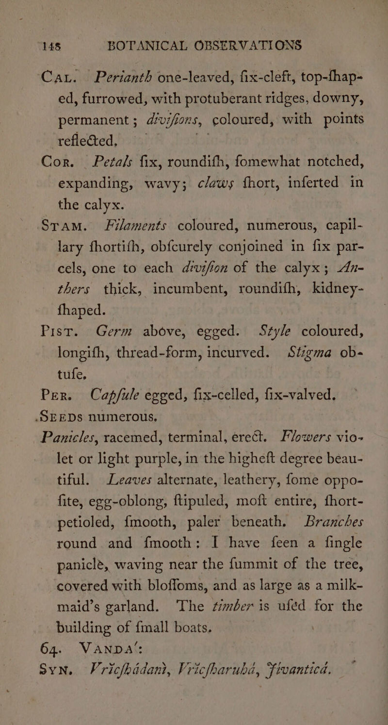 Car. Perianth one-leaved, fix-cleft, top-fhap- ed, furrowed, with protuberant ridges, downy, permanent ; d/vi/ions, coloured, with points reflected, a Cor. Petals fix, roundifh, fomewhat notched, expanding, wavy; c/aws fhort, inferted in the calyx. Stam. Filaments coloured, numerous, capil- lary fhortifh, obfcurely conjoined in fix par- cels, one to each divifion of the calyx; dz- thers thick, incumbent, roundith, kidney- fhaped. Pist. Germ above, egged. Style coloured, longifh, thread-form, incurved. Stzgma ob- tufe, | Per. Cap/ule egged, fix-celled, fix-valved. SEEDS numerous, Panicles, racemed, terminal, erect. Flowers vio- let or light purple, in the higheft degree beau- tiful. Leaves alternate, leathery, fome oppo- fite, egg-oblong, ftipuled, moft entire, fhort- petioled, {mooth, paler beneath. Branches round and fmooth: I have feen a fingle paniclé, waving near the fummit of the tree, covered with bloffoms, and as large as a milk- maid’s garland. The timber is ufed for the building of {mall boats. 64. Vanna’: Syn. Vric/hidani, Vricfharubd, Fivantica.