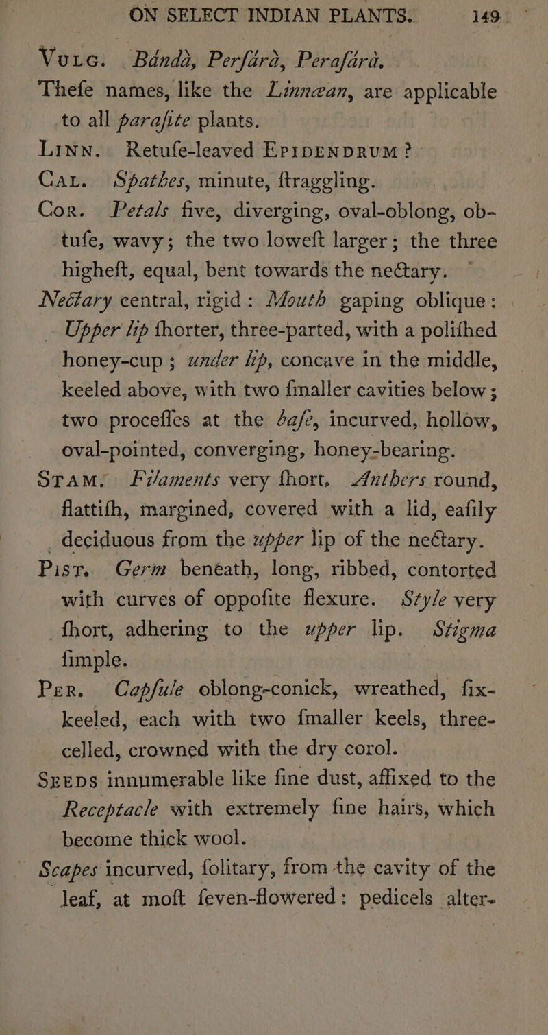 Voice. Banda, Perfird, Peraféré. Thefe names, like the Linnean, are applicable to all parafite plants. | Linn. Retufe-leaved Ep1pENDRUM? Car. Spathes, minute, ttrageling. Cor. Petals five, diverging, oval-oblong, ob- tufe, wavy; the two loweft larger; the three higheft, equal, bent towards the neCtary. Neéary central, rigid: Mouth gaping oblique: . Upper hp thorter, three-parted, with a polifhed honey-cup ; wzder ip, concave in the middle, keeled above, with two finaller cavities below; two procefies at the 4a/e, incurved, hollow, oval-pointed, converging, honey-bearing. Stam. Fi/aments very fhort, Anthers round, flattifh, margined, covered with a lid, eafily _ deciduous from the upper lip of the netary. Pist. Germ beneath, long, ribbed, contorted with curves of oppofite flexure. Sty/e very _fhort, adhering to the upper lip. Stigma fimple. : Per. Capdfule oblong-conick, wreathed, fix- keeled, each with two fmaller keels, three- celled, crowned with the dry corol. SeEDs innumerable like fine dust, affixed to the Receptacle with extremely fine hairs, which become thick wool. - Scapes incurved, folitary, from the cavity of the leaf, at moft feven-flowered : pedicels a