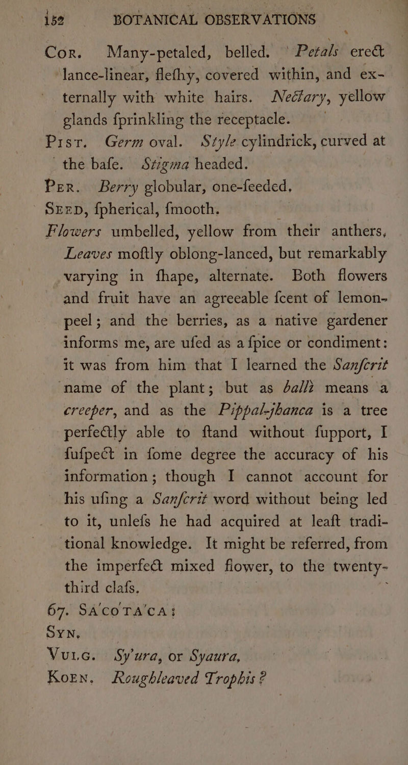 Cor. Many-petaled, belled. ° Petals ere&amp; lance-linear, flefhy, covered within, and ex- ternally with white hairs. Nectary, yellow glands fprinkling the receptacle. Pist. Germ oval. Style cylindrick, curved at the bafe. Stzgma headed. Per. Berry globular, one-feeded, SEED, fpherical, {mooth. Flowers umbelled, yellow from their anthers, Leaves moftly oblong-lanced, but remarkably varying in fhape, alternate. Both flowers and fruit have an agreeable fcent of lemon- peel; and the berries, as a native gardener informs me, are ufed as a fpice or condiment: it was from him that I learned the Sanjerit ‘name of the plant; but as da// means a creeper, and as the Pippal-jbanca is a tree perfectly able to ftand without fupport, I fufpect in fome degree the accuracy of his information; though I cannot account for his ufing a Sanfcrit word without being led to it, unlefs he had acquired at leaft tradi- tional knowledge. It might be referred, from the imperfect mixed flower, to the twenty third clafs. 67. SA'COTA'CA: SYN, Vue. Syura, or Syaura, Koren, Roughleaved Trophis ?