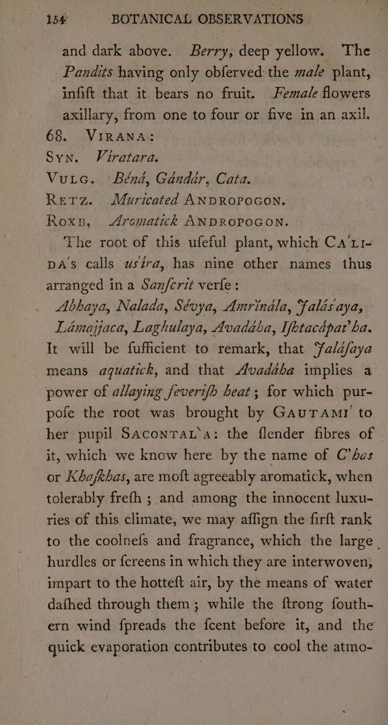 and dark above. Berry, deep yellow. The | Pandits having only obferved the male plant, — infift that it bears no fruit. Female flowers axillary, from one to four or five in an axil. 68. VIRANA: Syn. Viratara. Vuic. Bénd, Gandar, Cata. Retz. Muricated ANDROPOGON. Roxs., Aromatickh ANDROPOGON. The root of this ufeful plant, which Ca’ti- DA's calls ustra, has nine other names thus arranged ina Sanfcrit verfe: Abbaya, Nalada, Sévya, Amrinala, Falis aya, Lamapaca, Laghulaya, Avadaba, Ifptacapat’ ba. It will be fufficient to remark, that Falafaya means aquatick, and that Avaddba implies a power of a/laying feveri/b heat; for which pur- pofe the root was brought by GauTAmr to her pupil SaconraL‘a: the flender fibres of ~ it, which we know here by the name of C’bas or Khajkbas, are moft agreeably aromatick, when tolerably frefh ; and among the innocent luxu- ries of this climate, we may affign the firft rank to the coolnefs and fragrance, which the large hurdles or {creens in which they are interwoven, impart to the hotteft air, by the means of water dafhed through them; while the {trong fouth- ern wind fpreads the fcent before it, and the quick evaporation contributes to cool the atmo-