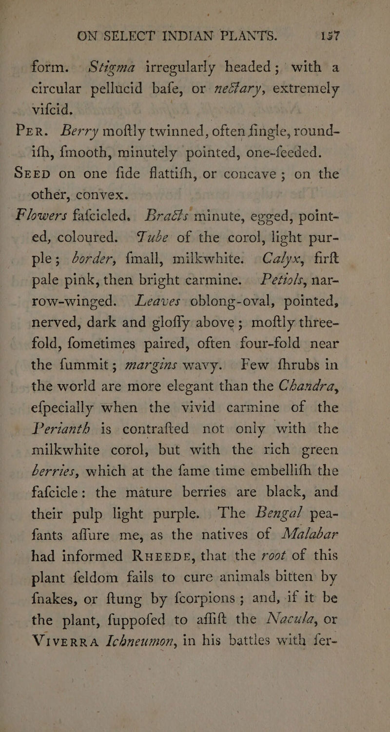 form. Stigma irregularly headed; with a circular pellucid bate, or neclary, extremely vilcid, figs Per. Berry moftly twinned, fies fined e, round- ifh, {mooth, minutely pointed, one-feeded. SEED on one fide flattifh, or concave ; on the other, convex. Flowers fafcicled. Brads minute, egged, point- ed, coloured. ude of the corol, light pur- ple; order, fmall, milkwhite. Calyx, firft pale pink, then bright carmine. Petio/s, nar- row-winged. eaves oblong-oval, pointed, nerved, dark and glofly above; moftly three- fold, fometimes paired, often four-fold near the fummit; margins wavy. Few fhrubs in the world are more elegant than the Chandra, efpecially when the vivid carmine of the Perianth is contrafted not only with the milkwhite corol, but with the rich green berries, which at the fame time embellifh the fafcicle: the mature berries are black, and their pulp light purple. The Benga/ pea-— fants aflure me, as the natives of Malabar had informed RHEEDE, that the root of this plant feldom fails to cure animals bitten by {nakes, or ftung by fcorpions ; and, if it be the plant, fuppofed to aflift the Nacw/a, or VIVERRA Ichneumon, in his battles with fer-