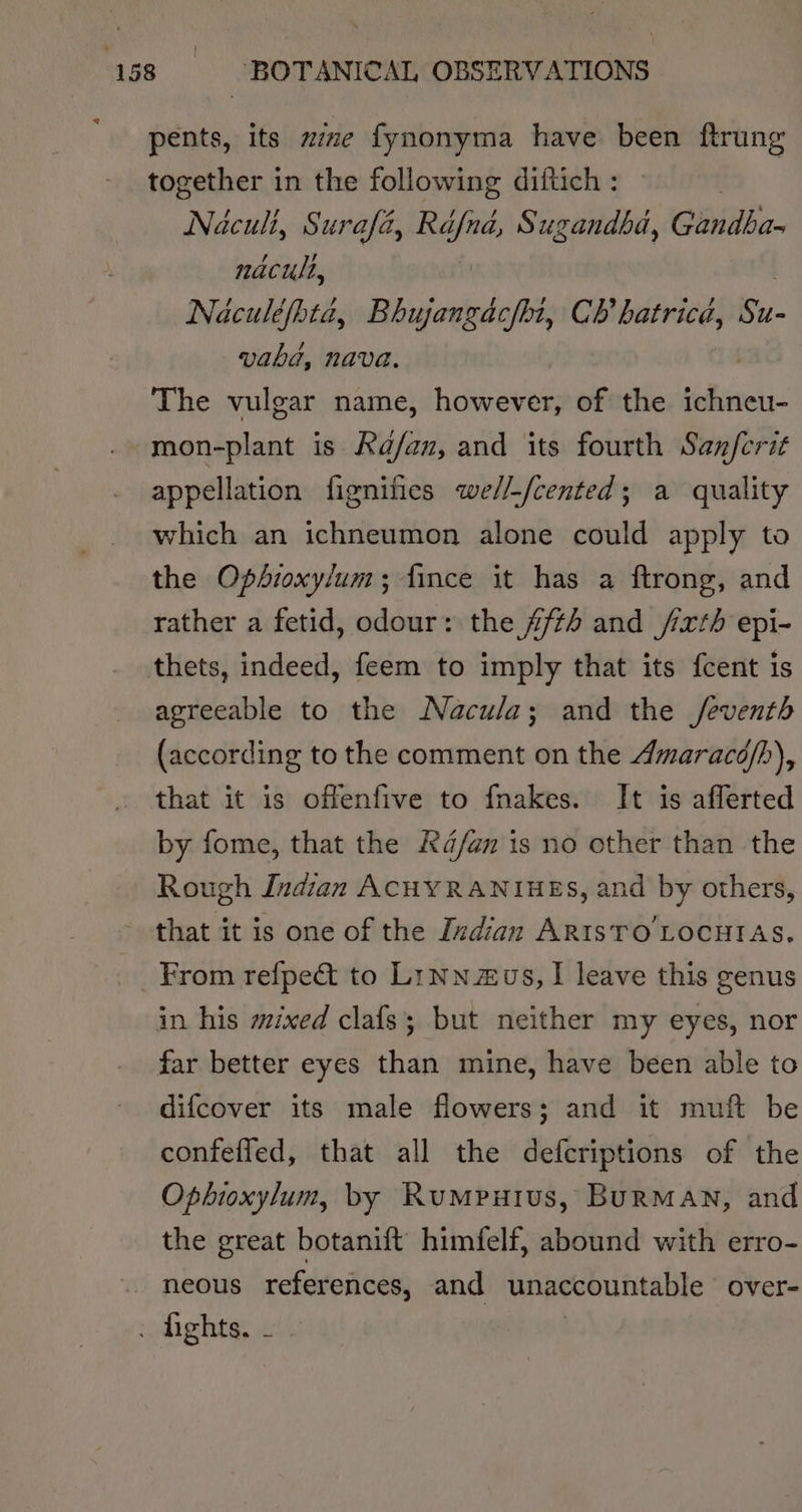 pents, its ze fynonyma have been ftrung together in the following diftich : | Naculi, Surafa, one Sugandha, Gandba- nacult, Naculéfhta, Bhujangacfhi, CR aang Su- vabhd, Nava. The vulgar name, however, of the ichneu- mon-plant is Ka/an, and its fourth Sanferit appellation fignifies we//-/cented; a quality which an ichneumon alone could apply to the Ophioxy/um; fince it has a ftrong, and rather a fetid, odour: the #fts and /xth epi- thets, indeed, feem to imply that its fcent is agreeable to the Nacula; and the /feventh (according to the comment on the Amaracé/h), that it is offenfive to fnakes. It is afferted by fome, that the Ra/an is no other than the Rough Indian ACHYRANIHES, and by others, that it is one of the Indian AR1sTO'LOCHTAS. _ From refpec&amp; to Lrnnus, I leave this genus in his mixed clafs; but neither my eyes, nor far better eyes than mine, have been able to difcover its male flowers; and it muft be confefled, that all the defcriptions of the Opbioxylum, by Rumpuius, BurMAN, and the great botanift’ himfelf, abound with erro- neous references, and unaccountable over= fights, 2.