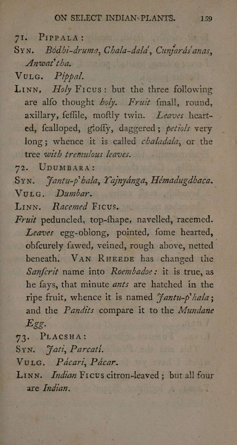 vam PIPPALA: SYN. Bedbi-druma, Chala-dald, Comande anas, Anwat tha. Vutec. Pippa. | Linn, Holy Ficus: but the three following are alfo thought 4oly.. Fruit f{mall, round, axillary, feffile, moftly twin. Leaves heart- , ed, fcalloped, giofly, daggered; perrols very long; whence it is called chaladala, or the tree with tremulous leaves. 72. UpUMBARA: Syn. Fantu-p hala, Yajnyanga, Reema Vutc. Dumbar. Linn. Racemed Ficus. Fruit peduncled, top-fhape, navelled, racemed. Leaves egg-oblong, pointed, fome hearted, obfcurely fawed, veined, rough above, netted beneath, Van Rueepe has changed the Sanfcrit name into Roembadoe: it is true, as he fays, that minute av¢s are hatched in the ripe fruit, whence it is named antu-p hala; and the Pandits c compare it to the Mundane Egg. 63. j-RLACSHA: Syn. Fatt, Parcati. Vuuic. Pacari, Pacar. Linn. Indian Ficus citron-leaved ; but all le are Indian.