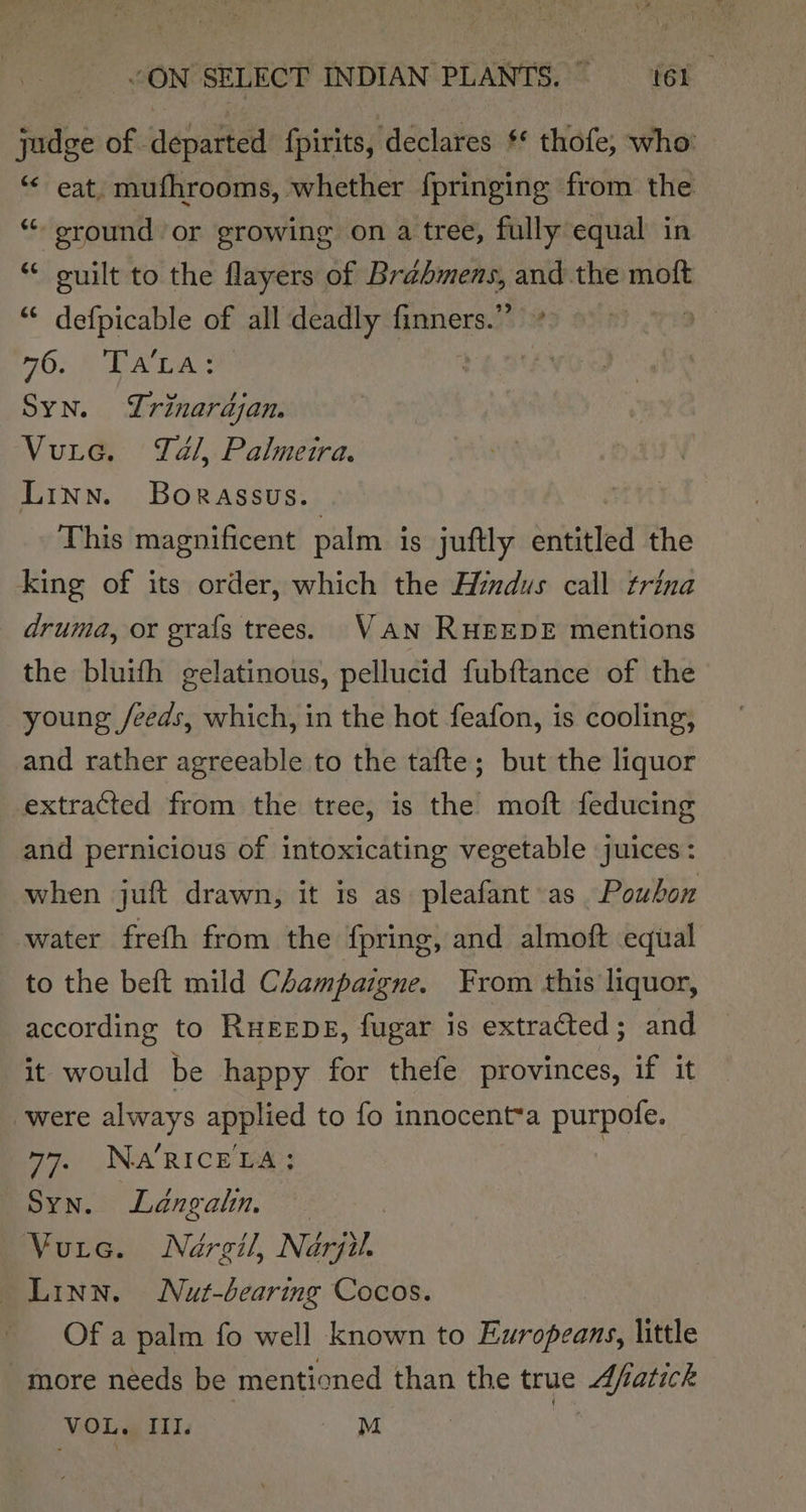 judge of departed fpirits, declares ** thofe, who: ‘“« eat, mufhrooms, whether fpringing from the “round or growing on a tree, fully equal in ** cuilt to the flayers of Brabmens, and the moft “ defpicable of all deadly finners.”’ 9 70} A | Syn. Yrinardjan. Vutec. Tal, Palmeira. Linn. Borassus. This magnificent palm. is juftly entitled the king of its order, which the AHimdus call trina druma, or grafs trees. VAN RHEEDE mentions the bluith gelatinous, pellucid fubftance of the young /eeds, which, in the hot feafon, is cooling, and rather agreeable to the tafte; but the liquor extracted from the tree, is the moft feducing and pernicious of intoxicating vegetable juices : when juft drawn, it is as pleafant as Poubon water freth from the fpring, and almoft equal to the beft mild Champazgne. From this liquor, according to RHEEDE, fugar is extracted; and it would be happy for thefe provinces, if it were always applied to fo innocent*a purpofe. 77. NARICELA:; Syn. Langatn. Vuie. Nargil, Nérju. Linn. Nut-bearing Cocos. Of a palm fo well known to Europeans, little more needs be mentioned than the true Afatick VOL. III. M x