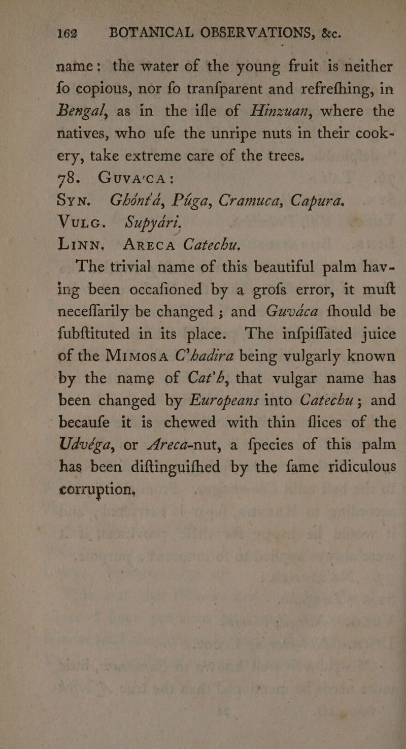 name: the water of the young fruit is neither fo copious, nor fo tranfparent and refrefhing, in Bengal, as in the ifle of Hinzuan, where the natives, who ufe the unripe nuts in their cook- ery, take extreme care of the trees. 78. GUVA'CA: Syn. Ghéntd, Paga, Cramuca, Capura. Vutc. Supyari. Linn, Areca Catechu, The trivial name of this beautiful palm hav- ing been occafioned by a grofs error, it muft neceflarily be changed ; and Guvdca fhould be fubftituted in its place. The infpiflated juice of the Mimosa C’sadira being vulgarly known by the name of Caz’A, that vulgar name has been changed by Europeans into Catechu; and ~becaufe it is chewed with thin flices of the Udvéga, or Areca-nut, a fpecies of this palm has been autiipniines: by the fame ridiculous corruption,