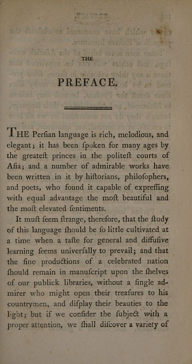 i. &lt;a * er te ? pod! ae , PREFACE, _- { ‘THE Perfian language is rich, melodious, and elegant; it has been fpoken for many ages by the greateft princes in the: politeft courts of Afia; and a number of admirable works have been written in it by hiftorians, philofophers, and poets, who found it capable of expreffing with equal advantage the moft beautiful and the moft elevated fentiments. It muft feem ftrange, therefore, that the ftudy of this language fhould be fo little cultivated at a time when a tafte for general and diffufive learning feems univerfally to prevail; and that the fine productions of a celebrated nation fhould remain in manufcript upon the fhelves of our publick libraries, without a fingle ad- miter who might open their treafures to his countrymen, and difplay their beauties to the light; but if we confider the fubject with a proper attention, we fhall difcover a variety of
