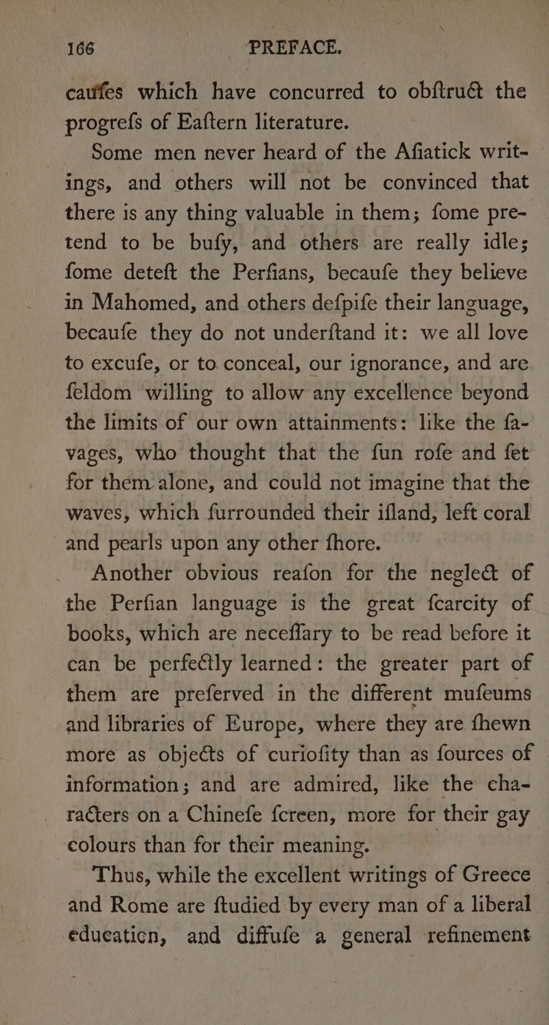 cafes which have concurred to obftru€ the progrefs of Eaftern literature. Some men never heard of the Afiatick writ- ings, and others will not be convinced that there is any thing valuable in them; fome pre- tend to be bufy, and others are really idle; fome deteft the Perfians, becaufe they believe in Mahomed, and others defpife their language, becaufe they do not underftand it: we all love to excufe, or to.conceal, our ignorance, and are feldom willing to allow any excellence beyond the limits of our own attainments: like the fa- vages, who thought that the fun rofe and fet for them alone, and could not imagine that the waves, which furrounded their ifland, left coral and pearls upon any other fhore. Another obvious reafon for the negle&amp; of the Perfian language is the great fcarcity of books, which are neceflary to be read before it can be perfectly learned: the greater part of them are preferved in the different mufeums and libraries of Europe, where they are {hewn more as objects of curiofity than as fources of information; and are admired, like the cha- racters on a Chinefe fcreen, more for their gay colours than for their meaning. | Thus, while the excellent writings of Greece — and Rome are ftudied by every man of a liberal educaticn, and diffufe a general refinement