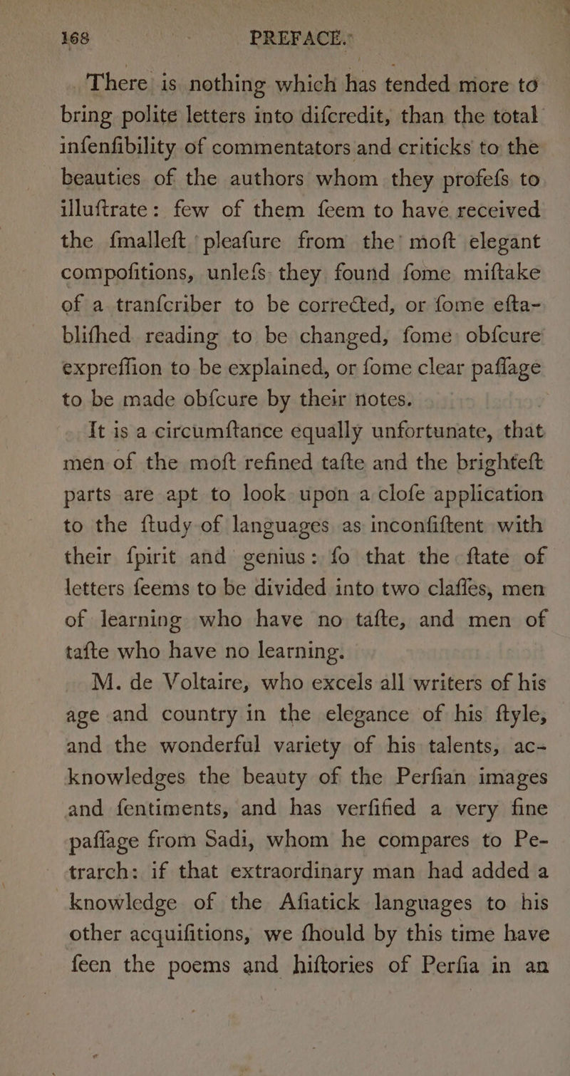 There is nothing which has tended more to bring polite letters into difcredit, than the total infenfibility of commentators and criticks to the beauties of the authors whom they profefs, to uluftrate: few of them feem to have received the {malleft pleafure from the’ moft elegant compofitions, unlefs they found fome miftake of a tranfcriber to be corrected, or fome efta- blifhed reading to be changed, fome: obfcure expreffion to be explained, or fome clear paflage to be made obfcure by their notes. It is a circumftance equally unfortunate, that men of the moft refined tafte and the brighteft parts are apt to look upon a clofe application to the {tudy of languages as inconfiftent with their fpirit and genius: fo that the ftate of letters feems to be divided into two clafles, men of learning who have no tafte, and men of tafte who have no learning. M. de Voltaire, who excels all writers of his age and country in the elegance of his ftyle, and the wonderful variety of his talents, ac- knowledges the beauty of the Perfian images and fentiments, and has verfified a very fine paffage from Sadi, whom he compares to Pe- trarch: if that extraordinary man had added a knowledge of the Afiatick languages to his other acquifitions, we fhould by this time have feen the poems and hiftories of Perfia in an
