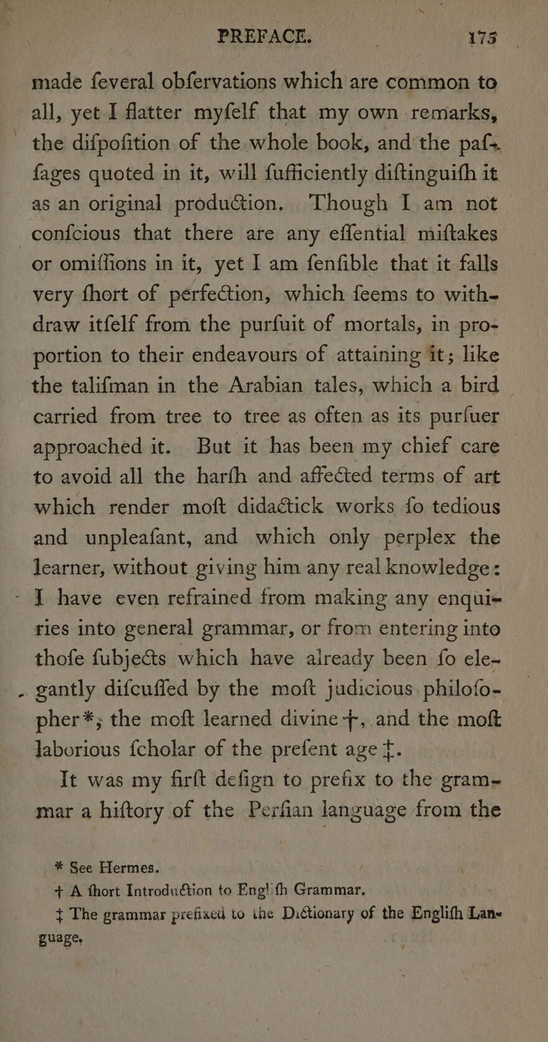 made feveral obfervations which are common to all, yet I flatter myfelf that my own remarks, the difpofition of the whole book, and the paf&gt;. fages quoted in it, will fufficiently diftinguith it as an original production. Though I am not ‘ or omiffions in it, yet I am fenfible that it falls very fhort of perfection, which feems to with- draw itfelf from the purfuit of mortals, in pro- portion to their endeavours of attaining it; like the talifman in the Arabian tales, which a bird carried from tree to tree as often as its purfuer approached it. But it has been my chief care to avoid all the harfh and affected terms of art which render moft didaétick works fo tedious and unpleafant, and which only perplex the learner, without giving him any real knowledge: ries into general grammar, or from entering into thofe fubje&amp;s which have already been fo ele-~ gantly difcuffed by the moft judicious. philofo- pher*; the moft learned divine --, and the moft Jaborious {cholar of the prefent age tf. It was my firft defign to prefix to the gram- mar a hiftory of the Perfian language from the * See Hermes. + A fhort Introduétion to Eng! fh Grammar. + The grammar prefixed to ihe Dictionary of the Englifh Lan&lt; guage. :