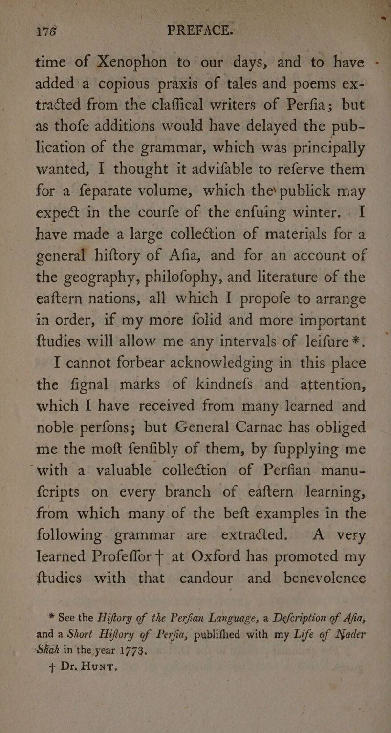 , - 76 -- PREFACE. added a copious praxis of tales and poems ex- tracted from the claffical writers of Perfia; but as thofe additions would have delayed the pub- lication of the grammar, which was principally wanted, I thought it advifable to referve them for a feparate volume, which the publick may expect in the courfe of the enfuing winter. . I have made a large collection of materials for a general hiftory of Afia, and for an account of the geography, philofophy, and literature of the eaftern nations, all which I propofe to arrange in order, if my more folid and more important ftudies will allow me any intervals of leifure *. I cannot forbear acknowledging in this place the fignal marks of kindnefs and attention, which I have received from many learned and noble perfons; but General Carnac has obliged me the moft fenfibly of them, by fupplying me ‘with a valuable collection of Perfian manu- {cripts on every branch of eaftern learning, from which many of the beft examples in the following. grammar are extracted. A very learned Profeflor | at Oxford has promoted my * See the Hiftory of the Perfi an Language, a Defcription of Afa, and a Short Hiftory of Perjia, publifhed with my Life of Nader Skah in the year 1773. + Dr. Hunt.
